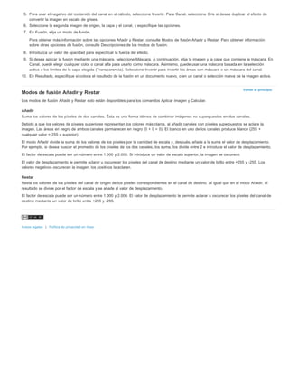 5. Para usar el negativo del contenido del canal en el cálculo, seleccione Invertir. Para Canal, seleccione Gris si desea duplicar el efecto de 
Volver al principio 
convertir la imagen en escala de grises. 
6. Seleccione la segunda imagen de origen, la capa y el canal, y especifique las opciones. 
7. En Fusión, elija un modo de fusión. 
Para obtener más información sobre las opciones Añadir y Restar, consulte Modos de fusión Añadir y Restar. Para obtener información 
sobre otras opciones de fusión, consulte Descripciones de los modos de fusión. 
8. Introduzca un valor de opacidad para especificar la fuerza del efecto. 
9. Si desea aplicar la fusión mediante una máscara, seleccione Máscara. A continuación, elija la imagen y la capa que contiene la máscara. En 
Canal, puede elegir cualquier color o canal alfa para usarlo como máscara. Asimismo, puede usar una máscara basada en la selección 
activa o los límites de la capa elegida (Transparencia). Seleccione Invertir para invertir las áreas con máscara o sin máscara del canal. 
10. En Resultado, especifique si coloca el resultado de la fusión en un documento nuevo, o en un canal o selección nueva de la imagen activa. 
Modos de fusión Añadir y Restar 
Los modos de fusión Añadir y Restar solo están disponibles para los comandos Aplicar imagen y Calcular. 
Añadir 
Suma los valores de los píxeles de dos canales. Ésta es una forma idónea de combinar imágenes no superpuestas en dos canales. 
Debido a que los valores de píxeles superiores representan los colores más claros, al añadir canales con píxeles superpuestos se aclara la 
imagen. Las áreas en negro de ambos canales permanecen en negro (0 + 0 = 0). El blanco en uno de los canales produce blanco (255 + 
cualquier valor = 255 o superior). 
El modo Añadir divide la suma de los valores de los píxeles por la cantidad de escala y, después, añade a la suma el valor de desplazamiento. 
Por ejemplo, si desea buscar el promedio de los píxeles de los dos canales, los suma, los divide entre 2 e introduce el valor de desplazamiento. 
El factor de escala puede ser un número entre 1.000 y 2.000. Si introduce un valor de escala superior, la imagen se oscurece. 
El valor de desplazamiento le permite aclarar u oscurecer los píxeles del canal de destino mediante un valor de brillo entre +255 y -255. Los 
valores negativos oscurecen la imagen, los positivos la aclaran. 
Restar 
Resta los valores de los píxeles del canal de origen de los píxeles correspondientes en el canal de destino. Al igual que en el modo Añadir, el 
resultado se divide por el factor de escala y se añade al valor de desplazamiento. 
El factor de escala puede ser un número entre 1.000 y 2.000. El valor de desplazamiento le permite aclarar u oscurecer los píxeles del canal de 
destino mediante un valor de brillo entre +255 y -255. 
Avisos legales | Política de privacidad en línea 
 