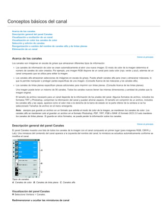 Conceptos básicos del canal 
Volver al principio 
Volver al principio 
Acerca de los canales 
Descripción general del panel Canales 
Visualización u ocultación de un canal 
Visualización en color los canales de color 
Selección y edición de canales 
Reorganización o cambio del nombre de canales alfa y de tintas planas 
Eliminación de un canal 
Acerca de los canales 
Los canales son imágenes en escala de grises que almacenan diferentes tipos de información: 
Los canales de información de color se crean automáticamente al abrir una nueva imagen. El modo de color de la imagen determina el 
número de canales de color creados. Por ejemplo, una imagen RGB dispone de un canal para cada color (rojo, verde y azul), además de un 
canal compuesto que se utiliza para editar la imagen. 
Los canales alfa almacenan selecciones de imágenes en escala de grises. Puede añadir canales alfa para crear y almacenar máscaras, lo 
que le permite manipular o proteger partes específicas de una imagen. (Consulte Acerca de las máscaras y los canales alfa). 
Los canales de tintas planas especifican placas adicionales para imprimir con tintas planas. (Consulte Acerca de las tintas planas). 
Una imagen puede tener un máximo de 56 canales. Todos los canales nuevos tienen las mismas dimensiones y cantidad de píxeles que la 
imagen original. 
El tamaño de archivo necesario para un canal depende de la información de los píxeles del canal. Algunos formatos de archivo, incluidos los 
formatos TIFF y Photoshop, comprimen la información del canal y pueden ahorrar espacio. El tamaño sin comprimir de un archivo, incluidos 
los canales alfa y las capas, aparece como el valor más a la derecha de la barra de estado en la parte inferior de la ventana si se ha 
seleccionado Tamaños de archivo en el menú emergente. 
Nota: siempre que guarde un archivo en un formato que admita el modo de color de la imagen, se mantienen los canales de color. Los 
canales alfa se mantienen solo al guardar un archivo en el formato Photoshop, PDF, TIFF, PSB o RAW. El formato DCS 2.0 solo mantiene 
los canales de tintas planas. Si guarda en otros formatos, se puede perder la información sobre los canales. 
Descripción general del panel Canales 
El panel Canales muestra una lista de todos los canales de la imagen con el canal compuesto en primer lugar (para imágenes RGB, CMYK y 
Lab). Una miniatura del contenido del canal aparece a la izquierda del nombre del canal; la miniatura se actualiza automáticamente conforme se 
modifica el canal. 
Tipos de canales 
A. Canales de color B. Canales de tinta plana C. Canales alfa 
Visualización del panel Canales 
Seleccione Ventana > Canales. 
Redimensionar u ocultar las miniaturas de canal 
 