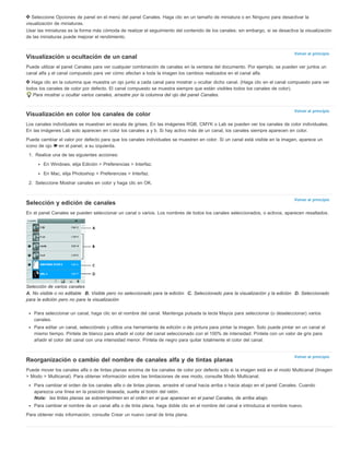 Seleccione Opciones de panel en el menú del panel Canales. Haga clic en un tamaño de miniatura o en Ninguno para desactivar la 
visualización de miniaturas. 
Usar las miniaturas es la forma más cómoda de realizar el seguimiento del contenido de los canales; sin embargo, si se desactiva la visualización 
de las miniaturas puede mejorar el rendimiento. 
Volver al principio 
Visualización u ocultación de un canal 
Puede utilizar el panel Canales para ver cualquier combinación de canales en la ventana del documento. Por ejemplo, se pueden ver juntos un 
canal alfa y el canal compuesto para ver cómo afectan a toda la imagen los cambios realizados en el canal alfa. 
Haga clic en la columna que muestra un ojo junto a cada canal para mostrar u ocultar dicho canal. (Haga clic en el canal compuesto para ver 
todos los canales de color por defecto. El canal compuesto se muestra siempre que están visibles todos los canales de color). 
Volver al principio 
Volver al principio 
Volver al principio 
Para mostrar u ocultar varios canales, arrastre por la columna del ojo del panel Canales. 
Visualización en color los canales de color 
Los canales individuales se muestran en escala de grises. En las imágenes RGB, CMYK o Lab se pueden ver los canales de color individuales. 
En las imágenes Lab solo aparecen en color los canales a y b. Si hay activo más de un canal, los canales siempre aparecen en color. 
Puede cambiar el valor por defecto para que los canales individuales se muestren en color. Si un canal está visible en la imagen, aparece un 
icono de ojo en el panel, a su izquierda. 
1. Realice una de las siguientes acciones: 
En Windows, elija Edición > Preferencias > Interfaz. 
En Mac, elija Photoshop > Preferencias > Interfaz. 
2. Seleccione Mostrar canales en color y haga clic en OK. 
Selección y edición de canales 
En el panel Canales se pueden seleccionar un canal o varios. Los nombres de todos los canales seleccionados, o activos, aparecen resaltados. 
Selección de varios canales 
A. No visible o no editable B. Visible pero no seleccionado para la edición C. Seleccionado para la visualización y la edición D. Seleccionado 
para la edición pero no para la visualización 
Para seleccionar un canal, haga clic en el nombre del canal. Mantenga pulsada la tecla Mayús para seleccionar (o deseleccionar) varios 
canales. 
Para editar un canal, selecciónelo y utilice una herramienta de edición o de pintura para pintar la imagen. Solo puede pintar en un canal al 
mismo tiempo. Píntela de blanco para añadir el color del canal seleccionado con el 100% de intensidad. Píntela con un valor de gris para 
añadir el color del canal con una intensidad menor. Píntela de negro para quitar totalmente el color del canal. 
Reorganización o cambio del nombre de canales alfa y de tintas planas 
Puede mover los canales alfa o de tintas planas encima de los canales de color por defecto solo si la imagen está en el modo Multicanal (Imagen 
> Modo > Multicanal). Para obtener información sobre las limitaciones de ese modo, consulte Modo Multicanal. 
Para cambiar el orden de los canales alfa o de tintas planas, arrastre el canal hacia arriba o hacia abajo en el panel Canales. Cuando 
aparezca una línea en la posición deseada, suelte el botón del ratón. 
Nota: las tintas planas se sobreimprimen en el orden en el que aparecen en el panel Canales, de arriba abajo. 
Para cambiar el nombre de un canal alfa o de tinta plana, haga doble clic en el nombre del canal e introduzca el nombre nuevo. 
Para obtener más información, consulte Crear un nuevo canal de tinta plana. 
 
