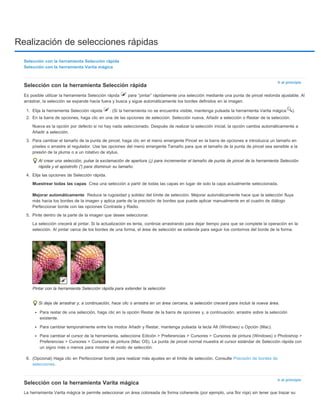 Realización de selecciones rápidas 
Ir al principio 
Muestrear todas las capas 
Mejorar automáticamente 
Ir al principio 
Selección con la herramienta Selección rápida 
Selección con la herramienta Varita mágica 
Selección con la herramienta Selección rápida 
Es posible utilizar la herramienta Selección rápida para “pintar” rápidamente una selección mediante una punta de pincel redonda ajustable. Al 
arrastrar, la selección se expande hacia fuera y busca y sigue automáticamente los bordes definidos en la imagen. 
1. Elija la herramienta Selección rápida . (Si la herramienta no se encuentra visible, mantenga pulsada la herramienta Varita mágica ). 
2. En la barra de opciones, haga clic en una de las opciones de selección: Selección nueva, Añadir a selección o Restar de la selección. 
Nueva es la opción por defecto si no hay nada seleccionado. Después de realizar la selección inicial, la opción cambia automáticamente a 
Añadir a selección. 
3. Para cambiar el tamaño de la punta de pincel, haga clic en el menú emergente Pincel en la barra de opciones e introduzca un tamaño en 
píxeles o arrastre el regulador. Use las opciones del menú emergente Tamaño para que el tamaño de la punta de pincel sea sensible a la 
presión de la pluma o a un rotativo de stylus. 
Al crear una selección, pulse la exclamación de apertura (¡) para incrementar el tamaño de punta de pincel de la herramienta Selección 
rápida y el apóstrofo (') para disminuir su tamaño. 
4. Elija las opciones de Selección rápida. 
Crea una selección a partir de todas las capas en lugar de solo la capa actualmente seleccionada. 
Reduce la rugosidad y solidez del límite de selección. Mejorar automáticamente hace que la selección fluya 
más hacia los bordes de la imagen y aplica parte de la precisión de bordes que puede aplicar manualmente en el cuadro de diálogo 
Perfeccionar borde con las opciones Contraste y Radio. 
5. Pinte dentro de la parte de la imagen que desee seleccionar. 
La selección crecerá al pintar. Si la actualización es lenta, continúe arrastrando para dejar tiempo para que se complete la operación en la 
selección. Al pintar cerca de los bordes de una forma, el área de selección se extiende para seguir los contornos del borde de la forma. 
Pintar con la herramienta Selección rápida para extender la selección 
Si deja de arrastrar y, a continuación, hace clic o arrastra en un área cercana, la selección crecerá para incluir la nueva área. 
Para restar de una selección, haga clic en la opción Restar de la barra de opciones y, a continuación, arrastre sobre la selección 
existente. 
Para cambiar temporalmente entre los modos Añadir y Restar, mantenga pulsada la tecla Alt (Windows) u Opción (Mac). 
Para cambiar el cursor de la herramienta, seleccione Edición > Preferencias > Cursores > Cursores de pintura (Windows) o Photoshop > 
Preferencias > Cursores > Cursores de pintura (Mac OS). La punta de pincel normal muestra el cursor estándar de Selección rápida con 
un signo más o menos para mostrar el modo de selección. 
6. (Opcional) Haga clic en Perfeccionar borde para realizar más ajustes en el límite de selección. Consulte Precisión de bordes de 
selecciones. 
Selección con la herramienta Varita mágica 
La herramienta Varita mágica le permite seleccionar un área coloreada de forma coherente (por ejemplo, una flor roja) sin tener que trazar su 
 