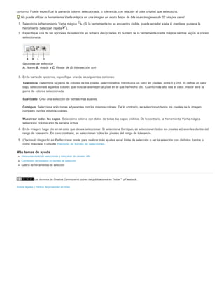 contorno. Puede especificar la gama de colores seleccionada, o tolerancia, con relación al color original que selecciona. 
No puede utilizar la herramienta Varita mágica en una imagen en modo Mapa de bits ni en imágenes de 32 bits por canal. 
1. Seleccione la herramienta Varita mágica . (Si la herramienta no se encuentra visible, puede acceder a ella si mantiene pulsada la 
herramienta Selección rápida ). 
2. Especifique una de las opciones de selección en la barra de opciones. El puntero de la herramienta Varita mágica cambia según la opción 
seleccionada. 
Opciones de selección 
A. Nuevo B. Añadir a C. Restar de D. Intersección con 
3. En la barra de opciones, especifique una de las siguientes opciones: 
Tolerancia 
bajo, seleccionará aquellos colores que más se asemejen al píxel en el que ha hecho clic. Cuanto más alto sea el valor, mayor será la 
gama de colores seleccionada. 
Suavizado 
Contiguo 
Determina la gama de colores de los píxeles seleccionados. Introduzca un valor en píxeles, entre 0 y 255. Si define un valor 
Crea una selección de bordes más suaves. 
Selecciona solo zonas adyacentes con los mismos colores. De lo contrario, se seleccionan todos los píxeles de la imagen 
completa con los mismos colores. 
Muestrear todas las capas 
Selecciona colores con datos de todas las capas visibles. De lo contrario, la herramienta Varita mágica 
selecciona colores solo de la capa activa. 
4. En la imagen, haga clic en el color que desea seleccionar. Si selecciona Contiguo, se seleccionan todos los píxeles adyacentes dentro del 
rango de tolerancia. En caso contrario, se seleccionan todos los píxeles del rango de tolerancia. 
5. (Opcional) Haga clic en Perfeccionar borde para realizar más ajustes en el límite de selección o ver la selección con distintos fondos o 
como máscara. Consulte Precisión de bordes de selecciones. 
Más temas de ayuda 
Almacenamiento de selecciones y máscaras de canales alfa 
Conversión de trazados en bordes de selección 
Galería de herramientas de selección 
Los términos de Creative Commons no cubren las publicaciones en Twitter™ y Facebook. 
Avisos legales | Política de privacidad en línea 
 