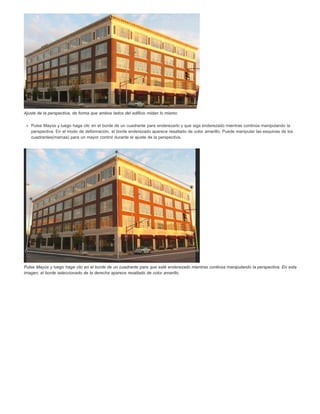 Ajuste de la perspectiva, de forma que ambos lados del edificio midan lo mismo 
Pulse Mayús y luego haga clic en el borde de un cuadrante para enderezarlo y que siga enderezado mientras continúa manipulando la 
perspectiva. En el modo de deformación, el borde enderezado aparece resaltado de color amarillo. Puede manipular las esquinas de los 
cuadrantes(marcas) para un mayor control durante el ajuste de la perspectiva. 
Pulse Mayús y luego haga clic en el borde de un cuadrante para que esté enderezado mientras continúa manipulando la perspectiva. En esta 
imagen, el borde seleccionado de la derecha aparece resaltado de color amarillo. 
 