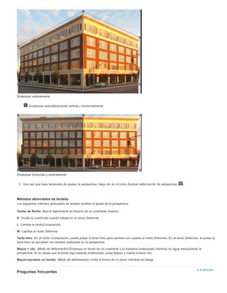 Teclas de flecha 
H 
L 
W 
Tecla Intro 
Mayús + clic 
Mayús+(arrastre un borde) 
Ir al principio 
Enderezar verticalmente 
Enderezar automáticamente vertical y horizontalmente 
Enderezar horizontal y verticalmente 
3. Una vez que haya terminado de ajustar la perspectiva, haga clic en el icono Aprobar deformación de perspectiva ( ). 
Métodos abreviados de teclado 
Los siguientes métodos abreviados de teclado facilitan el ajuste de la perspectiva: 
Mueva ligeramente la esquina de un cuadrante (marca) 
Oculta la cuadrícula cuando trabaja en el modo Deformar 
Cambia la modoComposición 
Cambia al modo Deformar 
En el modo Composición, puede pulsar la tecla Intro para cambiar con rapidez al modo Deformar. En el modo Deformar, al pulsar la 
tecla Intro se aprueban los cambios realizados en la perspectiva. 
(Modo de deformación) Endereza un borde de un cuadrante y lo mantiene enderezado mientras se sigue manipulando la 
perspectiva. Si no desea que el borde siga estando enderezado, pulse Mayús y vuelva a hacer clic. 
(Modo de deformación) Limita la forma de un plano mientras se alarga 
Preguntas frecuentes 
 