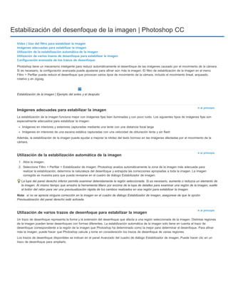 Estabilización del desenfoque de la imagen | Photoshop CC 
Vídeo | Uso del filtro para estabilizar la imagen 
Imágenes adecuadas para estabilizar la imagen 
Utilización de la estabilización automática de la imagen 
Utilización de varios trazos de desenfoque para estabilizar la imagen 
Configuración avanzada de los trazos de desenfoque 
Photoshop tiene un mecanismo inteligente para reducir automáticamente el desenfoque de las imágenes causado por el movimiento de la cámara. 
Si es necesario, la configuración avanzada puede ajustarse para afinar aún más la imagen. El filtro de estabilización de la imagen en el menú 
Filtro > Perfilar puede reducir el desenfoque que provocan varios tipos de movimiento de la cámara, incluido el movimiento lineal, arqueado, 
rotativo y en zigzag. 
Ir al principio 
Ir al principio 
Nota: 
Ir al principio 
Estabilización de la imagen | Ejemplo del antes y el después 
Imágenes adecuadas para estabilizar la imagen 
La estabilización de la imagen funciona mejor con imágenes fijas bien iluminadas y con poco ruido. Los siguientes tipos de imágenes fijas son 
especialmente adecuados para estabilizar la imagen: 
Imágenes en interiores y exteriores capturadas mediante una lente con una distancia focal larga 
Imágenes en interiores de una escena estática capturadas con una velocidad de obturación lenta y sin flash 
Además, la estabilización de la imagen puede ayudar a mejorar la nitidez del texto borroso en las imágenes afectadas por el movimiento de la 
cámara. 
Utilización de la estabilización automática de la imagen 
1. Abra la imagen. 
2. Seleccione Filtro > Perfilar > Estabilizador de imagen. Photoshop analiza automáticamente la zona de la imagen más adecuada para 
realizar la estabilización, determina la naturaleza del desenfoque y extrapola las correcciones apropiadas a toda la imagen. La imagen 
corregida se muestra para que pueda revisarse en el cuadro de diálogo Estabilizador de imagen. 
La lupa del panel derecho inferior permite examinar detenidamente la región seleccionada. Si es necesario, aumente o reduzca un elemento de 
la imagen. Al mismo tiempo que arrastra la herramienta Mano por encima de la lupa de detalles para examinar una región de la imagen, suelte 
el botón del ratón para ver una previsualización rápida de los cambios realizados en esa región para estabilizar la imagen. 
si no se aprecia ninguna corrección en la imagen en el cuadro de diálogo Estabilizador de imagen, asegúrese de que la opción 
Previsualización del panel derecho esté activada. 
Utilización de varios trazos de desenfoque para estabilizar la imagen 
Un trazo de desenfoque representa la forma y la extensión del desenfoque que afecta a una región seleccionada de la imagen. Distintas regiones 
de la imagen pueden tener desenfoques con formas diferentes. La estabilización automática de la imagen solo tiene en cuenta el trazo de 
desenfoque correspondiente a la región de la imagen que Photoshop ha determinado como la mejor para determinar el desenfoque. Para afinar 
más la imagen, puede hacer que Photoshop calcule y tome en consideración los trazos de desenfoque de varias regiones. 
Los trazos de desenfoque disponibles se indican en el panel Avanzado del cuadro de diálogo Estabilizador de imagen. Puede hacer clic en un 
trazo de desenfoque para ampliarlo. 
 