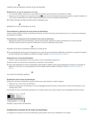Ir al principio 
Longitud de trazo de desenfoque y Dirección de trazo de desenfoque 
Modificación de un trazo de desenfoque con la lupa 
1. Con la lupa de detalles, seleccione una nueva región de la imagen que sea adecuada para estabilizar la imagen. 
2. Haga clic en el icono Mejorar en la ubicación de la lupa ( ) para mover el área seleccionada del panel izquierdo a la región resaltada en la 
lupa. El trazo de desenfoque de la región mostrada anteriormente en la lupa se actualiza automáticamente. 
El método abreviado de teclado q permite acoplar o desacoplar la lupa. 
Modificación de un trazo de desenfoque con la lupa 
Previsualización y aplicación de varios trazos de desenfoque 
Cuando se hayan añadido los trazos de desenfoque necesarios, en el panel Avanzado pueden seleccionarse uno o más trazos de desenfoque 
para aplicarlos a la imagen. 
Previsualización y comparación de los resultados de dos trazos de desenfoque 
Manteniendo pulsada la tecla Ctrl (Windows) o la tecla Comando (Mac), seleccione los trazos de desenfoque en el panel Avanzado. 
Photoshop muestra el panel de vista previa múltiple para los trazos de desenfoque seleccionados. 
Resultados de dos trazos de desenfoque mostrados uno al lado del otro 
En la previsualización de dos trazos de desenfoque (uno al lado del otro), puede ajustar rápidamente el suavizado y la supresión de defectos, 
así como comprobar cómo afectarán los cambios a la imagen. Consulte Suavizado y Supresión de defectos. 
Duplicación de un trazo de desenfoque 
Arrastre un trazo de desenfoque al icono para añadir un trazo de desenfoque sugerido ( ). 
Photoshop creará una copia del trazo de desenfoque y bloqueará la copia duplicada. 
Crear copias duplicadas de un trazo de desenfoque puede resultar de utilidad si quiere ajustar rápidamente el suavizado y la supresión de 
defectos, así como para ver una previsualización de cómo afectarán dichos cambios a la imagen. Consulte Suavizado y Supresión de 
defectos. 
Uso de trazos de desenfoque duplicados 
Reutilización de los trazos de desenfoque 
Después de crear trazos de desenfoque, pueden guardarse para poder aplicarlos a distintas imágenes. 
1. Seleccione uno o varios trazos de desenfoque. 
2. Seleccione Guardar trazo de desenfoque en el menú desplegable del panel Avanzado. Puede guardar los trazos de desenfoque con dos 
formatos: KNL y PNG. 
Para reutilizar los trazos de desenfoque guardados en otra imagen, puede usar la opción Cargar del menú desplegable del panel Avanzado. 
Guardado y carga de trazos de desenfoque 
Configuración avanzada de los trazos de desenfoque 
La configuración avanzada de los trazos de desenfoque puede ayudarle a afinar más la estabilización de la imagen. 
 
