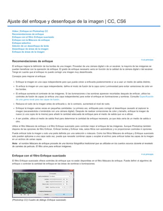 Ajuste del enfoque y desenfoque de la imagen | CC, CS6 
Ir al principio 
Nota: 
Ir al principio 
Vídeo | Enfoque en Photoshop CC 
Recomendaciones de enfoque 
Enfoque con el filtro Enfoque suavizado 
Enfoque con la Máscara de enfoque 
Enfoque selectivo 
Adición de un desenfoque de lente 
Desenfoque de áreas de la imagen 
Enfoque de áreas de la imagen 
Recomendaciones de enfoque 
El enfoque mejora la definición de los bordes de una imagen. Procedan de una cámara digital o de un escáner, la mayoría de las imágenes se 
pueden beneficiar con la operación de enfoque. El grado de enfoque necesario varía en función de la calidad de la cámara digital o del escáner. 
Tenga en cuenta que el enfoque no puede corregir una imagen muy desenfocada. 
Consejos para mejorar el enfoque: 
Enfoque la imagen en una capa independiente para que pueda volver a enfocarla posteriormente si va a usar un medio de salida distinto. 
Si enfoca la imagen en una capa independiente, defina el modo de fusión de la capa como Luminosidad para evitar variaciones de color en 
los bordes. 
El enfoque aumenta el contraste de las imágenes. Si las iluminaciones o las sombras aparecen recortadas después de enfocar, utilice los 
controles de fusión de capas (si enfoca una capa independiente) para evitar el enfoque en iluminaciones y sombras. Consulte Especificación 
de una gama tonal para las capas de fusión. 
Reduzca el ruido de la imagen antes de enfocarla o, de lo contrario, aumentará el nivel de ruido. 
Enfoque la imagen varias veces en pequeñas cantidades. La primera vez, enfóquela para corregir el desenfoque causado al capturar la 
imagen (escaneándola o tomándola con una cámara digital). Después de realizar correcciones de color y tamaño, enfoque la imagen de 
nuevo (o una copia de la misma) para añadir la cantidad adecuada de enfoque para el medio de salida que va a utilizar. 
A ser posible, utilice el medio de salida final para determinar la cantidad de enfoque necesaria, ya que ésta varía de un medio de salida a 
otro. 
Utilice el filtro Máscara de enfoque o el filtro Enfoque suavizado para controlar mejor el enfoque de las imágenes. Aunque Photoshop también 
dispone de las opciones de filtro Enfocar, Enfocar bordes y Enfocar más, estos filtros son automáticos y no proporcionan controles ni opciones. 
Puede enfocar toda la imagen o solo una parte definida por una selección o máscara. Como los filtros Máscara de enfoque y Enfoque suavizado 
solo pueden aplicarse a una capa cada vez, puede que necesite combinar capas o acoplar el archivo para enfocar todas las capas de la imagen 
en un archivo de varias capas. 
el nombre Máscara de enfoque procede de una técnica fotográfica tradicional que se utilizaba en los cuartos oscuros durante el revelado 
de carretes de película. El filtro sirve para enfocar imágenes. 
Enfoque con el filtro Enfoque suavizado 
El filtro Enfoque suavizado ofrece controles de enfoque que no están disponibles en el filtro Máscara de enfoque. Puede definir el algoritmo de 
enfoque o controlar la cantidad de enfoque en las áreas de sombras e iluminaciones. 
(Photoshop CC) Cuadro de diálogo Enfoque suavizado 
 