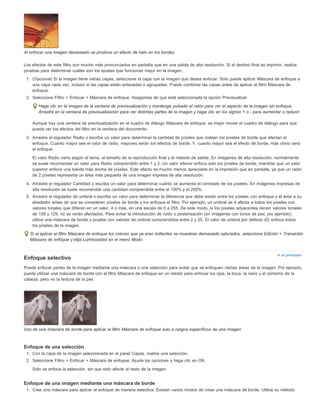 Ir al principio 
Al enfocar una imagen demasiado se produce un efecto de halo en los bordes. 
Los efectos de este filtro son mucho más pronunciados en pantalla que en una salida de alta resolución. Si el destino final es imprimir, realice 
pruebas para determinar cuáles son los ajustes que funcionan mejor en la imagen. 
1. (Opcional) Si la imagen tiene varias capas, seleccione la capa con la imagen que desea enfocar. Solo puede aplicar Máscara de enfoque a 
una capa cada vez, incluso si las capas están enlazadas o agrupadas. Puede combinar las capas antes de aplicar el filtro Máscara de 
enfoque. 
2. Seleccione Filtro > Enfocar > Máscara de enfoque. Asegúrese de que está seleccionada la opción Previsualizar. 
Haga clic en la imagen de la ventana de previsualización y mantenga pulsado el ratón para ver el aspecto de la imagen sin enfoque. 
Arrastre en la ventana de previsualización para ver distintas partes de la imagen y haga clic en los signos + o - para aumentar o reducir. 
Aunque hay una ventana de previsualización en el cuadro de diálogo Máscara de enfoque, es mejor mover el cuadro de diálogo para que 
pueda ver los efectos del filtro en la ventana del documento. 
3. Arrastre el regulador Radio o escriba un valor para determinar la cantidad de píxeles que rodean los píxeles de borde que afectan al 
enfoque. Cuanto mayor sea el valor de radio, mayores serán los efectos de borde. Y, cuanto mayor sea el efecto de borde, más obvio será 
el enfoque. 
El valor Radio varía según el tema, el tamaño de la reproducción final y el método de salida. En imágenes de alta resolución, normalmente 
se suele recomendar un valor para Radio comprendido entre 1 y 2. Un valor inferior enfoca solo los píxeles de borde, mientras que un valor 
superior enfoca una banda más ancha de píxeles. Este efecto es mucho menos apreciable en la impresión que en pantalla, ya que un radio 
de 2 píxeles representa un área más pequeña de una imagen impresa de alta resolución. 
4. Arrastre el regulador Cantidad o escriba un valor para determinar cuánto se aumenta el contraste de los píxeles. En imágenes impresas de 
alta resolución se suele recomendar una cantidad comprendida entre el 150% y el 200%. 
5. Arrastre el regulador de umbral o escriba un valor para determinar la diferencia que debe existir entre los píxeles con enfoque y el área a su 
alrededor antes de que se consideren píxeles de borde y los enfoque el filtro. Por ejemplo, un umbral de 4 afecta a todos los píxeles con 
valores tonales que difieren en un valor, 4 o más, en una escala de 0 a 255. De este modo, si los píxeles adyacentes tienen valores tonales 
de 128 y 129, no se verán afectados. Para evitar la introducción de ruido o posterización (en imágenes con tonos de piel, por ejemplo), 
utilice una máscara de borde o pruebe con valores de umbral comprendidos entre 2 y 20. El valor de umbral por defecto (0) enfoca todos 
los píxeles de la imagen. 
Si al aplicar el filtro Máscara de enfoque los colores que ya eran brillantes se muestran demasiado saturados, seleccione Edición > Transición 
Máscara de enfoque y elija Luminosidad en el menú Modo. 
Enfoque selectivo 
Puede enfocar partes de la imagen mediante una máscara o una selección para evitar que se enfoquen ciertas áreas de la imagen. Por ejemplo, 
puede utilizar una máscara de borde con el filtro Máscara de enfoque en un retrato para enfocar los ojos, la boca, la nariz y el contorno de la 
cabeza, pero no la textura de la piel. 
Uso de una máscara de borde para aplicar el filtro Máscara de enfoque solo a rasgos específicos de una imagen 
Enfoque de una selección 
1. Con la capa de la imagen seleccionada en el panel Capas, realice una selección. 
2. Seleccione Filtro > Enfocar > Máscara de enfoque. Ajuste las opciones y haga clic en OK. 
Solo se enfoca la selección, sin que esto afecte al resto de la imagen. 
Enfoque de una imagen mediante una máscara de borde 
1. Cree una máscara para aplicar el enfoque de manera selectiva. Existen varios modos de crear una máscara de borde. Utilice su método 
 