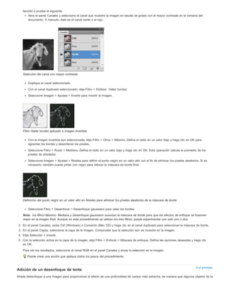 Nota: 
Ir al principio 
favorito o pruebe el siguiente: 
Abra el panel Canales y seleccione el canal que muestre la imagen en escala de grises con el mayor contraste en la ventana del 
documento. A menudo, éste es el canal verde o el rojo. 
Selección del canal con mayor contraste 
Duplique el canal seleccionado. 
Con el canal duplicado seleccionado, elija Filtro > Estilizar Hallar bordes. 
Seleccione Imagen > Ajustes > Invertir para invertir la imagen. 
Filtro Hallar bordes aplicado e imagen invertida 
Con la imagen invertida aún seleccionada, elija Filtro > Otros > Máximo. Defina el radio en un valor bajo y haga clic en OK para 
agrandar los bordes y desordenar los píxeles. 
Seleccione Filtro > Ruido > Mediana. Defina el radio en un valor bajo y haga clic en OK. Esta operación calcula el promedio de los 
píxeles de alrededor. 
Seleccione Imagen > Ajustes > Niveles para definir el punto negro en un valor alto con el fin de eliminar los píxeles aleatorios. Si es 
necesario, también puede pintar con negro para retocar la máscara de borde final. 
Definición del punto negro en un valor alto en Niveles para eliminar los píxeles aleatorios de la máscara de borde 
Seleccione Filtro > Desenfocar > Desenfoque gaussiano para calar los bordes. 
los filtros Máximo, Mediana y Desenfoque gaussiano suavizan la máscara de borde para que los efectos de enfoque se fusionen 
mejor en la imagen final. Aunque en este procedimiento se utilizan los tres filtros, puede experimentar con solo uno o dos. 
2. En el panel Canales, pulse Ctrl (Windows) o Comando (Mac OS) y haga clic en el canal duplicado para seleccionar la máscara de borde. 
3. En el panel Capas, seleccione la capa de la imagen. Compruebe que la selección aún se muestre en la imagen. 
4. Elija Selección > Invertir. 
5. Con la selección activa en la capa de la imagen, elija Filtro > Enfocar > Máscara de enfoque. Defina las opciones deseadas y haga clic 
en OK. 
Para ver los resultados, seleccione el canal RGB en el panel Canales y anule la selección en la imagen. 
Puede crear una acción que aplique todos los pasos del procedimiento. 
Adición de un desenfoque de lente 
Añade desenfoque a una imagen para proporcionar el efecto de una profundidad de campo más estrecha, de manera que algunos objetos de la 
 