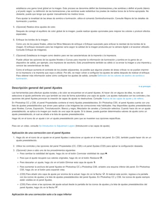 establezca una gama tonal global en la imagen. Este proceso se denomina definir las iluminaciones y las sombras o definir el punto blanco 
y el punto negro. La definición de las iluminaciones y las sombras suele redistribuir los píxeles de medios tonos de la forma apropiada. No 
obstante, puede que tenga que ajustar manualmente los medios tonos. 
Para ajustar la tonalidad de las áreas de sombra e iluminación, utilice el comando Sombra/iluminación. Consulte Mejora de los detalles de 
iluminación y sombra. 
Ir al principio 
5. (Opcional) Realice otros ajustes de color. 
Después de corregir el equilibrio de color global de la imagen, puede realizar ajustes opcionales para mejorar los colores o producir efectos 
especiales. 
6. Enfoque los bordes de la imagen. 
Como uno de los pasos finales, utilice los filtros Máscara de enfoque o Enfoque suavizado para enfocar la claridad de los bordes de la 
imagen. El enfoque necesario para las imágenes varía según la calidad de la imagen producida por la cámara digital o el escáner utilizado. 
Consulte Enfoque de imágenes. 
7. (Opcional) Establezca la imagen como destino para ver las características de la imprenta o la impresora. 
Puede utilizar las opciones de los ajustes Niveles o Curvas para importar la información de iluminación y sombra en la gama de un 
dispositivo de salida, por ejemplo, una impresora de escritorio. Este procedimiento también es válido si va enviar la imagen a una imprenta y 
conoce las características de ésta. 
Como el enfoque aumenta el contraste de los píxeles adyacentes, es posible que algunos píxeles de áreas críticas no se puedan imprimir 
en la impresora o la imprenta que vaya a utilizar. Por ello, es mejor volver a configurar los ajustes de salida después de realizar el enfoque. 
Para obtener más información sobre cómo configurar los ajustes de salida, consulte Definición de los valores de destino de sombra e 
iluminación. 
Descripción general del panel Ajustes 
Las herramientas para efectuar ajustes tonales y de color se encuentran en el panel Ajustes. Al hacer clic en alguna de ellas, no solo se 
selecciona el ajuste pertinente sino que también se crea de forma automática una capa de ajuste. Los ajustes realizados con los controles y las 
opciones del panel Ajustes provocan la creación de capas de ajuste no destructivas. Consulte Acerca de las capas de ajuste y de relleno. 
En Photoshop CC y CS6, el panel Propiedades contiene el menú Ajustes preestablecidos. En Photoshop CS5, el panel Ajustes cuenta con una 
lista de ajustes preestablecidos que sirven para aplicar a las imágenes las correcciones más habituales. Hay disponibles ajustes preestablecidos 
para Niveles, Curvas, Exposición, Tono/saturación, Blanco y negro, Mezclador de canales y Corrección selectiva. Cuando hace clic en un ajuste 
preestablecido, se aplica a la imagen por medio de una capa de ajuste. Si lo desea, puede guardar determinados valores de ajuste como un 
ajuste preestablecido, el cual se añade a la lista de ajustes preestablecidos. 
Haga clic en el icono de un ajuste o en un ajuste preestablecido para que se muestren sus opciones específicas. 
Para ver un vídeo, consulte An Introduction to Adjustment Layers (Introducción a las capas de ajuste). 
Aplicación de una corrección con el panel Ajustes 
1. Haga clic en el icono de un ajuste en el panel Ajustes o seleccione un ajuste en el menú del panel. En CS5, también puede hacer clic en un 
ajuste preestablecido. 
2. Utilice los controles y las opciones del panel Propiedades (CC, CS6) o el panel Ajustes (CS5) para aplicar la configuración deseada. 
3. (Opcional) Lleve a cabo uno de los procedimientos siguientes: 
Para cambiar la visibilidad del ajuste, haga clic en el botón Conmutar visibilidad de capa . 
Para que el ajuste recupere sus valores originales, haga clic en el botón Restaurar . 
Para descartar un ajuste, haga clic en el botón Eliminar esta capa de ajuste . 
Para aumentar la anchura del panel Ajustes en Photoshop CC y Photoshop CS6, arrastre una esquina inferior del panel. En Photoshop 
CS5, haga clic en el botón para expandir vista. 
(CS5) Para añadir otra capa de ajuste por encima de la actual, haga clic en la flecha . Al realizar esta acción, regresa a la pantalla 
con los iconos de ajustes y la lista de ajustes preestablecidos del panel Ajustes. En Photoshop CC y CS6, los iconos de ajuste siempre 
están visibles en el panel Ajustes. 
(CS5) Para volver a las opciones del ajuste actual desde la pantalla de los iconos de ajustes y la lista de ajustes preestablecidos del 
panel Ajustes, haga clic en la flecha . 
Aplicación de una corrección solo a la capa inferior 
 