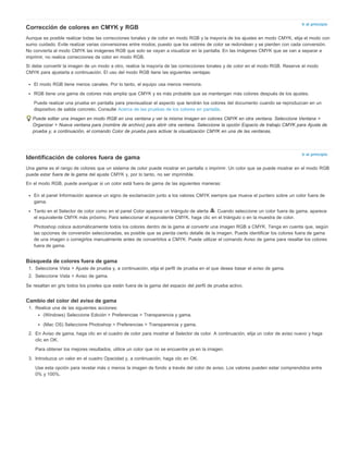Ir al principio 
Corrección de colores en CMYK y RGB 
Aunque es posible realizar todas las correcciones tonales y de color en modo RGB y la mayoría de los ajustes en modo CMYK, elija el modo con 
sumo cuidado. Evite realizar varias conversiones entre modos, puesto que los valores de color se redondean y se pierden con cada conversión. 
No convierta al modo CMYK las imágenes RGB que solo se vayan a visualizar en la pantalla. En las imágenes CMYK que se van a separar e 
imprimir, no realice correcciones de color en modo RGB. 
Si debe convertir la imagen de un modo a otro, realice la mayoría de las correcciones tonales y de color en el modo RGB. Reserve el modo 
CMYK para ajustarla a continuación. El uso del modo RGB tiene las siguientes ventajas: 
El modo RGB tiene menos canales. Por lo tanto, el equipo usa menos memoria. 
RGB tiene una gama de colores más amplia que CMYK y es más probable que se mantengan más colores después de los ajustes. 
Puede realizar una prueba en pantalla para previsualizar el aspecto que tendrán los colores del documento cuando se reproduzcan en un 
dispositivo de salida concreto. Consulte Acerca de las pruebas de los colores en pantalla. 
Puede editar una imagen en modo RGB en una ventana y ver la misma imagen en colores CMYK en otra ventana. Seleccione Ventana > 
Organizar > Nueva ventana para (nombre de archivo) para abrir otra ventana. Seleccione la opción Espacio de trabajo CMYK para Ajuste de 
prueba y, a continuación, el comando Color de prueba para activar la visualización CMYK en una de las ventanas. 
Ir al principio 
Identificación de colores fuera de gama 
Una gama es el rango de colores que un sistema de color puede mostrar en pantalla o imprimir. Un color que se puede mostrar en el modo RGB 
puede estar fuera de la gama del ajuste CMYK y, por lo tanto, no ser imprimible. 
En el modo RGB, puede averiguar si un color está fuera de gama de las siguientes maneras: 
En el panel Información aparece un signo de exclamación junto a los valores CMYK siempre que mueva el puntero sobre un color fuera de 
gama. 
Tanto en el Selector de color como en el panel Color aparece un triángulo de alerta . Cuando seleccione un color fuera de gama, aparece 
el equivalente CMYK más próximo. Para seleccionar el equivalente CMYK, haga clic en el triángulo o en la muestra de color. 
Photoshop coloca automáticamente todos los colores dentro de la gama al convertir una imagen RGB a CMYK. Tenga en cuenta que, según 
las opciones de conversión seleccionadas, es posible que se pierda cierto detalle de la imagen. Puede identificar los colores fuera de gama 
de una imagen o corregirlos manualmente antes de convertirlos a CMYK. Puede utilizar el comando Aviso de gama para resaltar los colores 
fuera de gama. 
Búsqueda de colores fuera de gama 
1. Seleccione Vista > Ajuste de prueba y, a continuación, elija el perfil de prueba en el que desea basar el aviso de gama. 
2. Seleccione Vista > Aviso de gama. 
Se resaltan en gris todos los píxeles que están fuera de la gama del espacio del perfil de prueba activo. 
Cambio del color del aviso de gama 
1. Realice una de las siguientes acciones: 
(Windows) Seleccione Edición > Preferencias > Transparencia y gama. 
(Mac OS) Seleccione Photoshop > Preferencias > Transparencia y gama. 
2. En Aviso de gama, haga clic en el cuadro de color para mostrar el Selector de color. A continuación, elija un color de aviso nuevo y haga 
clic en OK. 
Para obtener los mejores resultados, utilice un color que no se encuentre ya en la imagen. 
3. Introduzca un valor en el cuadro Opacidad y, a continuación, haga clic en OK. 
Use esta opción para revelar más o menos la imagen de fondo a través del color de aviso. Los valores pueden estar comprendidos entre 
0% y 100%. 
 