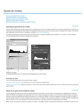 Ajuste de niveles 
Ir al principio 
Descripción general de los niveles 
Utilice el ajuste Niveles para corregir la gama tonal y el equilibrio de color de una imagen ajustando los niveles de intensidad de las sombras, los 
medios tonos y las iluminaciones de la imagen. El histograma Niveles sirve como guía visual para ajustar la tonalidad de la imagen. Para obtener 
más información sobre cómo leer un histograma, consulte Acerca de los histogramas. 
Si lo desea, puede guardar determinados valores de Niveles como un ajuste preestablecido para aplicarlos en lo sucesivo a otras imágenes. 
Consulte Almacenamiento de ajustes y Reaplicación de ajustes. 
Tutoriales de vídeo 
Para ver más tutoriales acerca del comando Niveles, consulte: 
Correcting a color cast with Levels (Corrección de un tinte de color con niveles) (2:05). 
Adjusting Levels per Channel (Ajuste de niveles por canal) (3:59). Este tutorial también muestra cómo usar una máscara de capa de ajuste para 
aislar el ajuste. 
Ir al principio 
Descripción general de los niveles 
Opinión del experto: Comando Niveles 
Ajuste de la gama tonal mediante niveles 
Ajuste del color mediante niveles 
Adición de contraste a una fotografía mediante Niveles 
Ajuste de los niveles 
A. Sombras B. Medios tonos C. Iluminaciones D. Reguladores de nivel de salida 
Ajuste de la gama tonal mediante niveles 
Los dos reguladores exteriores de niveles de entrada asignan el punto negro y el punto blanco a los ajustes de los reguladores de niveles de 
salida. Por defecto, los reguladores de salida están en el nivel 0, donde los píxeles son negros, y en el nivel 255, donde los píxeles son blancos. 
Así pues, cuando los reguladores de salida se encuentran en su posición por defecto, si mueve el regulador de entrada del negro, se asigna al 
valor de píxel de nivel 0 y, si mueve el regulador del punto blanco, se asigna al valor de píxel de nivel 255. Los niveles restantes se redistribuyen 
entre los niveles 0 y 255. Esta redistribución aumenta la gama tonal y, por tanto, aumenta el contraste global de la imagen. 
Nota: 
cuando se recortan las sombras, los píxeles son negros y sin detalle. Cuando se recortan las iluminaciones, los píxeles son blancos y sin 
 
