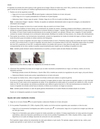 detalle. 
El regulador de entrada del centro ajusta el valor gamma de la imagen. Mueve el medio tono (nivel 128) y cambia los valores de intensidad de la 
gama central de tonos de grises sin modificar significativamente las iluminaciones y las sombras. 
1. Realice una de las siguientes acciones: 
Nota: 
Nota: 
Nota: 
Ir al principio 
Haga clic en el icono de Niveles del panel Ajustes o seleccione Niveles en el menú del panel. 
(CS5) Haga clic en un ajuste preestablecido de Niveles en el panel Ajustes. 
Seleccione Capa > Nueva capa de ajuste > Niveles. Haga clic en OK en el cuadro de diálogo Nueva capa. 
si selecciona Imagen > Ajustes > Niveles, los ajustes se realizarán directamente sobre la capa de la imagen y se descartará la 
información de la imagen. 
2. (Opcional) Para ajustar los tonos de un canal concreto, elija una opción en el menú Canal. 
3. (Opcional) Para modificar al mismo tiempo una combinación de canales de colores, mantenga pulsada la tecla Mayús y seleccione los 
canales en el panel Canales antes de seleccionar el comando Niveles en Imagen > Ajustes. (Este método no funciona en la capa de ajuste 
de niveles). El menú Canal muestra las abreviaturas de los canales de destino; por ejemplo, CM para cian y magenta. El menú también 
contiene los canales individuales de la combinación seleccionada. Modifique los canales de tintas planas y los canales alfa individualmente. 
4. Para ajustar las sombras y las iluminaciones manualmente, arrastre los reguladores de niveles de entrada del negro y el blanco hasta el 
borde del primer grupo de píxeles en ambos extremos del histograma. 
Por ejemplo, si mueve el regulador del punto negro a la derecha hasta el nivel 5, Photoshop asigna todos los píxeles del nivel 5 e inferiores 
al nivel 0. De la misma forma, si mueve el regulador del punto blanco a la izquierda hasta el nivel 243, Photoshop asigna todos los píxeles 
del nivel 243 y superiores al nivel 255. La asignación afecta a los píxeles más oscuros y más claros de cada canal. Los píxeles 
correspondientes de los otros canales se ajustan proporcionalmente para impedir que se modifique el equilibrio de color. 
también puede introducir valores directamente en el primer y el tercer cuadro de texto Niveles de entrada. 
Ajuste de los puntos blanco y negro con reguladores de entrada de niveles 
5. (Opcional) Para identificar las áreas de la imagen que se están recortando (completamente en negro o en blanco), realice una de las 
siguientes acciones: 
Mantenga pulsada la tecla Alt (Windows) u Opción (Mac OS) a medida que arrastra los reguladores de punto negro y de punto blanco. 
Seleccione Mostrar recorte para puntos negros/blancos en el menú del panel. 
6. Para ajustar los medios tonos, utilice el regulador de entrada central para realizar un ajuste de gamma. 
Si mueve el regulador de entrada central hacia la izquierda, la imagen global se aclara. Este ajuste de regulador asigna un nivel más bajo 
(más oscuro) al valor medio de los reguladores de salida. Si los reguladores de salida están en su posición por defecto (0 y 255), el punto 
medio es 128. En este ejemplo, las sombras se extienden para rellenar la gama tonal de 0 a 128 y las iluminaciones se comprimen. Si 
mueve el regulador de entrada central hacia la derecha, el efecto es el contrario: la imagen se oscurece. 
también puede introducir un valor de ajuste gamma directamente en el cuadro Niveles de entrada situado en el centro. 
Puede ver el histograma ajustado en el panel Histograma. 
Ajuste del color mediante niveles 
1. Haga clic en el icono Niveles en el panel Ajustes o seleccione Niveles en el menú del panel. 
2. En los paneles Propiedades (CC, CS6) o Ajustes (CS5), realice una de las acciones siguientes para neutralizar un tinte de color: 
Haga clic en la herramienta Cuentagotas para definir el punto gris . A continuación, haga clic en la parte de la imagen que debe ser 
de color gris neutro. 
Haga clic en Automático para aplicar el ajuste de niveles automático por defecto. Si desea experimentar con otras opciones de ajuste 
automáticas, seleccione Opciones automáticas en el menú de los paneles Propiedades (CC, CS6) o Ajustes (CS5) y, luego, cambie 
Algoritmos en el cuadro de diálogo Opciones de corrección de color automática. 
Por lo general, asigne valores de componentes de color para obtener un gris neutro. Por ejemplo, asigne valores de rojo, verde y azul 
iguales para generar un gris neutro en una imagen RGB. 
 