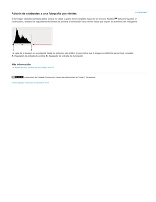 Ir al principio Adición de contrastes a una fotografía con niveles 
Si la imagen necesita contraste global porque no utiliza la gama tonal completa, haga clic en el icono Niveles del panel Ajustes. A 
continuación, arrastre los reguladores de entrada de sombra e iluminación hacia dentro hasta que toquen los extremos del histograma. 
La capa de la imagen no se extiende hasta los extremos del gráfico, lo que indica que la imagen no utiliza la gama tonal completa. 
A. Regulador de entrada de sombra B. Regulador de entrada de iluminación 
Más información 
Ajuste del color y el tono de una imagen en CS6 
Los términos de Creative Commons no cubren las publicaciones en Twitter™ y Facebook. 
Avisos legales | Política de privacidad en línea 
 