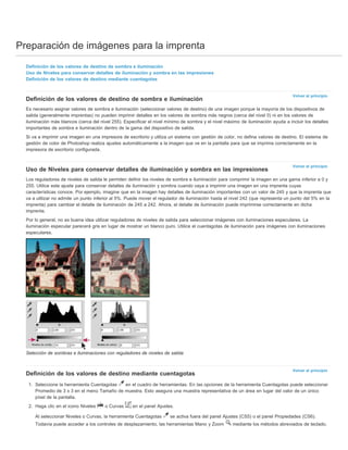 Preparación de imágenes para la imprenta 
Volver al principio 
Volver al principio 
Volver al principio 
Definición de los valores de destino de sombra e iluminación 
Uso de Niveles para conservar detalles de iluminación y sombra en las impresiones 
Definición de los valores de destino mediante cuentagotas 
Definición de los valores de destino de sombra e iluminación 
Es necesario asignar valores de sombra e iluminación (seleccionar valores de destino) de una imagen porque la mayoría de los dispositivos de 
salida (generalmente imprentas) no pueden imprimir detalles en los valores de sombra más negros (cerca del nivel 0) ni en los valores de 
iluminación más blancos (cerca del nivel 255). Especificar el nivel mínimo de sombra y el nivel máximo de iluminación ayuda a incluir los detalles 
importantes de sombra e iluminación dentro de la gama del dispositivo de salida. 
Si va a imprimir una imagen en una impresora de escritorio y utiliza un sistema con gestión de color, no defina valores de destino. El sistema de 
gestión de color de Photoshop realiza ajustes automáticamente a la imagen que ve en la pantalla para que se imprima correctamente en la 
impresora de escritorio configurada. 
Uso de Niveles para conservar detalles de iluminación y sombra en las impresiones 
Los reguladores de niveles de salida le permiten definir los niveles de sombra e iluminación para comprimir la imagen en una gama inferior a 0 y 
255. Utilice este ajuste para conservar detalles de iluminación y sombra cuando vaya a imprimir una imagen en una imprenta cuyas 
características conoce. Por ejemplo, imagine que en la imagen hay detalles de iluminación importantes con un valor de 245 y que la imprenta que 
va a utilizar no admite un punto inferior al 5%. Puede mover el regulador de iluminación hasta el nivel 242 (que representa un punto del 5% en la 
imprenta) para cambiar el detalle de iluminación de 245 a 242. Ahora, el detalle de iluminación puede imprimirse correctamente en dicha 
imprenta. 
Por lo general, no es buena idea utilizar reguladores de niveles de salida para seleccionar imágenes con iluminaciones especulares. La 
iluminación especular parecerá gris en lugar de mostrar un blanco puro. Utilice el cuentagotas de iluminación para imágenes con iluminaciones 
especulares. 
Selección de sombras e iluminaciones con reguladores de niveles de salida 
Definición de los valores de destino mediante cuentagotas 
1. Seleccione la herramienta Cuentagotas en el cuadro de herramientas. En las opciones de la herramienta Cuentagotas puede seleccionar 
Promedio de 3 x 3 en el menú Tamaño de muestra. Esto asegura una muestra representativa de un área en lugar del valor de un único 
píxel de la pantalla. 
2. Haga clic en el icono Niveles o Curvas en el panel Ajustes. 
Al seleccionar Niveles o Curvas, la herramienta Cuentagotas se activa fuera del panel Ajustes (CS5) o el panel Propiedades (CS6). 
Todavía puede acceder a los controles de desplazamiento, las herramientas Mano y Zoom mediante los métodos abreviados de teclado. 
 