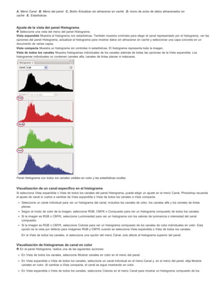 A. Menú Canal B. Menú del panel C. Botón Actualizar sin almacenar en caché D. Icono de aviso de datos almacenados en 
caché E. Estadísticas 
Ajuste de la vista del panel Histograma 
Seleccione una vista del menú del panel Histograma. 
Vista expandida Muestra el histograma con estadísticas. También muestra controles para elegir el canal representado por el histograma, ver las 
opciones del panel Histograma, actualizar el histograma para mostrar datos sin almacenar en caché y seleccionar una capa concreta en un 
documento de varias capas. 
Vista compacta Muestra un histograma sin controles ni estadísticas. El histograma representa toda la imagen. 
Vista de todos los canales Muestra histogramas individuales de los canales además de todas las opciones de la Vista expandida. Los 
histogramas individuales no contienen canales alfa, canales de tintas planas ni máscaras. 
Panel Histograma con todos los canales visibles en color y las estadísticas ocultas 
Visualización de un canal específico en el histograma 
Si selecciona Vista expandida o Vista de todos los canales del panel Histograma, puede elegir un ajuste en el menú Canal. Photoshop recuerda 
el ajuste de canal si vuelve a cambiar de Vista expandida o Vista de todos los canales a Vista compacta. 
Seleccione un canal individual para ver un histograma del canal, incluidos los canales de color, los canales alfa y los canales de tintas 
planas. 
Según el modo de color de la imagen, seleccione RGB, CMYK o Compuesto para ver un histograma compuesto de todos los canales. 
Si la imagen es RGB o CMYK, seleccione Luminosidad para ver un histograma con los valores de luminancia o intensidad del canal 
compuesto. 
Si la imagen es RGB o CMYK, seleccione Colores para ver un histograma compuesto de los canales de color individuales en color. Esta 
opción es la vista por defecto para imágenes RGB y CMYK cuando se selecciona Vista expandida o Vista de todos los canales. 
En la Vista de todos los canales, si selecciona una opción del menú Canal, solo afecta al histograma superior del panel. 
Visualización de histogramas de canal en color 
En el panel Histograma, realice una de las siguientes acciones: 
En Vista de todos los canales, seleccione Mostrar canales en color en el menú del panel. 
En Vista expandida o Vista de todos los canales, seleccione un canal individual en el menú Canal y, en el menú del panel, elija Mostrar 
canales en color. Al cambiar a Vista compacta, el canal se sigue mostrando en color. 
En Vista expandida o Vista de todos los canales, seleccione Colores en el menú Canal para mostrar un histograma compuesto de los 
 
