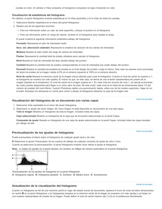 Volver al principio 
Volver al principio 
Volver al principio 
canales en color. Al cambiar a Vista compacta, el histograma compuesto se sigue mostrando en color. 
Visualización de estadísticas del histograma 
Por defecto, el panel Histograma muestra estadísticas en la Vista expandida y en la Vista de todos los canales. 
1. Seleccione Mostrar estadística en el menú del panel Histograma. 
2. Realice una de las siguientes acciones: 
Para ver información sobre un valor de píxel específico, coloque el puntero en el histograma. 
Para ver información sobre un rango de valores, arrastre en el histograma para resaltar el rango. 
El panel muestra la siguiente información estadística debajo del histograma: 
Promedio Representa el valor de intensidad medio. 
Desv. est. (desviación estándar) Representa la amplitud de variación de los valores de intensidad. 
Mediana Muestra el valor medio del rango de valores de intensidad. 
Píxeles Representa la cantidad total de píxeles utilizados para calcular el histograma. 
Nivel Muestra el nivel de intensidad del área situada debajo del puntero. 
Cantidad Muestra la cantidad total de píxeles correspondientes al nivel de intensidad que existe debajo del puntero. 
Percentil Muestra la cantidad acumulativa de píxeles en el nivel debajo del puntero o bajo el mismo. Este valor se expresa como porcentaje 
de todos los píxeles de la imagen, desde el 0% en el extremo izquierdo al 100% en el extremo derecho. 
Nivel de caché Muestra la memoria caché de la imagen actual utilizada para crear el histograma. Cuando el nivel de caché es superior a 1, 
el histograma se muestra con más rapidez. El motivo es que, en este caso, se deriva de una muestra representativa de píxeles de la 
imagen (basada en la ampliación). El nivel de caché de la imagen original es 1. En cada nivel por encima del nivel 1, se calcula el promedio 
de cuatro píxeles adyacentes para llegar a un único valor de píxel. De este modo, cada nivel es la mitad de las dimensiones (tiene 1/4 del 
número de píxeles) del nivel inferior. Cuando Photoshop realiza una aproximación rápida, utiliza uno de los niveles superiores. Haga clic en 
el botón Actualizar sin almacenar en caché para volver a dibujar el histograma utilizando la capa de la imagen real. 
Visualización del histograma de un documento con varias capas 
1. Seleccione Vista expandida en el menú del panel Histograma. 
2. Seleccione un ajuste del menú Origen. (El menú Origen no está disponible en documentos de una sola capa). 
Toda la imagen Muestra un histograma de toda la imagen, incluidas todas las capas. 
Capa seleccionada Muestra un histograma de la capa que se encuentra seleccionada en el panel Capas. 
Compuesto de ajuste Muestra un histograma de una capa de ajuste seleccionada en el panel Capas, incluidas todas las capas situadas 
por debajo de ella. 
Previsualización de los ajustes de histograma 
Puede previsualizar el efecto sobre el histograma de cualquier ajuste tonal y de color. 
Seleccione la opción Previsualizar de los cuadros de diálogo de cualquier comando de ajuste de color o tono. 
Cuando se selecciona la previsualización, el panel Histograma muestra cómo afecta el ajuste al histograma. 
Nota: si realiza los ajustes en el panel Ajustes, los cambios se reflejan de manera automática en el panel Histograma. 
Previsualización de los ajustes de histograma en el panel Histograma 
A. Histograma original B. Histograma ajustado C. Sombras D. Medios tonos E. Iluminaciones 
Actualización de la visualización del histograma 
Cuando un histograma se lee de una memoria caché en lugar del estado actual del documento, aparece el icono de aviso de datos almacenados 
en caché en el panel Histograma. Los histogramas basados en la memoria caché de la imagen se muestran con más rapidez y se basan en 
una muestra representativa de píxeles de la imagen. Puede definir el nivel de caché máximo (de 2 a 8) en la preferencia Rendimiento. 
 