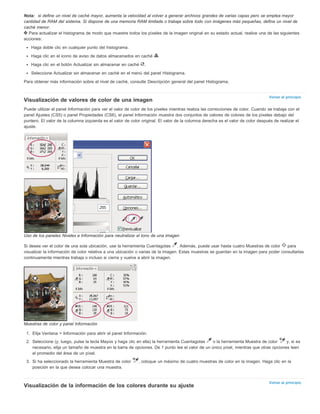 Nota: si define un nivel de caché mayor, aumenta la velocidad al volver a generar archivos grandes de varias capas pero se emplea mayor 
cantidad de RAM del sistema. Si dispone de una memoria RAM limitada o trabaja sobre todo con imágenes más pequeñas, defina un nivel de 
caché menor. 
Para actualizar el histograma de modo que muestre todos los píxeles de la imagen original en su estado actual, realice una de las siguientes 
acciones: 
Volver al principio 
Volver al principio 
Haga doble clic en cualquier punto del histograma. 
Haga clic en el icono de aviso de datos almacenados en caché . 
Haga clic en el botón Actualizar sin almacenar en caché . 
Seleccione Actualizar sin almacenar en caché en el menú del panel Histograma. 
Para obtener más información sobre el nivel de caché, consulte Descripción general del panel Histograma. 
Visualización de valores de color de una imagen 
Puede utilizar el panel Información para ver el valor de color de los píxeles mientras realiza las correcciones de color. Cuando se trabaja con el 
panel Ajustes (CS5) o panel Propiedades (CS6), el panel Información muestra dos conjuntos de valores de colores de los píxeles debajo del 
puntero. El valor de la columna izquierda es el valor de color original. El valor de la columna derecha es el valor de color después de realizar el 
ajuste. 
Uso de los paneles Niveles e Información para neutralizar el tono de una imagen 
Si desea ver el color de una sola ubicación, use la herramienta Cuentagotas . Además, puede usar hasta cuatro Muestras de color para 
visualizar la información de color relativa a una ubicación o varias de la imagen. Estas muestras se guardan en la imagen para poder consultarlas 
continuamente mientras trabaja o incluso si cierra y vuelve a abrir la imagen. 
Muestras de color y panel Información 
1. Elija Ventana > Información para abrir el panel Información. 
2. Seleccione (y, luego, pulse la tecla Mayús y haga clic en ella) la herramienta Cuentagotas o la herramienta Muestra de color y, si es 
necesario, elija un tamaño de muestra en la barra de opciones. De 1 punto lee el valor de un único píxel, mientras que otras opciones leen 
el promedio del área de un píxel. 
3. Si ha seleccionado la herramienta Muestra de color , coloque un máximo de cuatro muestras de color en la imagen. Haga clic en la 
posición en la que desea colocar una muestra. 
Visualización de la información de los colores durante su ajuste 
 