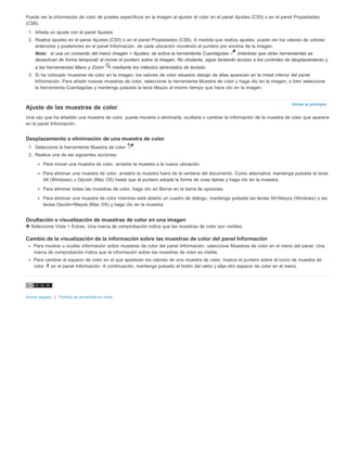 Puede ver la información de color de píxeles específicos en la imagen al ajustar el color en el panel Ajustes (CS5) o en el panel Propiedades 
(CS6). 
1. Añada un ajuste con el panel Ajustes. 
2. Realice ajustes en el panel Ajustes (CS5) o en el panel Propiedades (CS6). A medida que realiza ajustes, puede ver los valores de colores 
anteriores y posteriores en el panel Información. de cada ubicación moviendo el puntero por encima de la imagen. 
Nota: si usa un comando del menú Imagen > Ajustes, se activa la herramienta Cuentagotas (mientras que otras herramientas se 
desactivan de forma temporal) al mover el puntero sobre la imagen. No obstante, sigue teniendo acceso a los controles de desplazamiento y 
a las herramientas Mano y Zoom mediante los métodos abreviados de teclado. 
3. Si ha colocado muestras de color en la imagen, los valores de color situados debajo de ellas aparecen en la mitad inferior del panel 
Información. Para añadir nuevas muestras de color, seleccione la herramienta Muestra de color y haga clic en la imagen, o bien seleccione 
la herramienta Cuentagotas y mantenga pulsada la tecla Mayús al mismo tiempo que hace clic en la imagen. 
Volver al principio 
Ajuste de las muestras de color 
Una vez que ha añadido una muestra de color, puede moverla o eliminarla, ocultarla o cambiar la información de la muestra de color que aparece 
en el panel Información. 
Desplazamiento o eliminación de una muestra de color 
1. Seleccione la herramienta Muestra de color . 
2. Realice una de las siguientes acciones: 
Para mover una muestra de color, arrastre la muestra a la nueva ubicación. 
Para eliminar una muestra de color, arrastre la muestra fuera de la ventana del documento. Como alternativa, mantenga pulsada la tecla 
Alt (Windows) u Opción (Mac OS) hasta que el puntero adopte la forma de unas tijeras y haga clic en la muestra. 
Para eliminar todas las muestras de color, haga clic en Borrar en la barra de opciones. 
Para eliminar una muestra de color mientras está abierto un cuadro de diálogo, mantenga pulsada las teclas Alt+Mayús (Windows) o las 
teclas Opción+Mayús (Mac OS) y haga clic en la muestra. 
Ocultación o visualización de muestras de color en una imagen 
Seleccione Vista > Extras. Una marca de comprobación indica que las muestras de color son visibles. 
Cambio de la visualización de la información sobre las muestras de color del panel Información 
Para mostrar u ocultar información sobre muestras de color del panel Información, seleccione Muestras de color en el menú del panel. Una 
marca de comprobación indica que la información sobre las muestras de color es visible. 
Para cambiar el espacio de color en el que aparecen los valores de una muestra de color, mueva el puntero sobre el icono de muestra de 
color en el panel Información. A continuación, mantenga pulsado el botón del ratón y elija otro espacio de color en el menú. 
Avisos legales | Política de privacidad en línea 
 