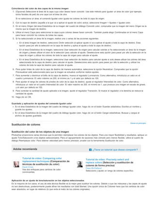 Coincidencia del color de dos capas de la misma imagen 
1. (Opcional) Seleccione el área de la capa cuyo color desea hacer coincidir. Use este método para igualar un área de color (por ejemplo, 
Volver al principio 
tonos faciales de piel) de una capa con el área de otra. 
Si no selecciona un área, el comando Igualar color iguala los colores de toda la capa de origen. 
2. Con la capa de destino (aquella a la que va a aplicar el ajuste de color) activa, seleccione Imagen > Ajustes > Igualar color. 
3. En el menú Origen del área Estadística de la imagen del cuadro de diálogo Coincidir color, compruebe que la imagen del menú Origen es la 
misma que la imagen de destino. 
4. Utilice el menú Capa para seleccionar la capa cuyos colores desea hacer coincidir. También puede elegir Combinadas en el menú Capa 
para hacer coincidir los colores de todas las capas. 
5. Si ha seleccionado un área de la imagen, realice una o varias de las acciones siguientes: 
En el área Imagen de destino, seleccione Omitir selección al aplicar ajuste si va a aplicar el ajuste a toda la capa de destino. Esta 
opción pasa por alto la selección en la capa de destino y aplica el ajuste a toda la capa de destino. 
En el área Estadística de la imagen, seleccione Usar selección de origen para calcular colores si ha seleccionado un área de la imagen 
de origen y desea utilizar el color de la selección para calcular el ajuste. Deseleccione esta opción para pasar por alto la selección en la 
capa de origen y utilizar los colores de toda la capa de origen para calcular el ajuste. 
En el área Estadística de la imagen, seleccione Usar selección de destino para calcular ajuste si solo desea utilizar los colores del área 
seleccionada de la capa de destino para calcular el ajuste. Deseleccione esta opción para pasar por alto la selección y utilizar los 
colores de toda la capa de destino para calcular el ajuste. 
6. Para quitar tintes de color de la capa de destino de manera automática, seleccione la opción Neutralizar. Compruebe que la opción 
Previsualizar está seleccionada para que la imagen se actualice conforme realiza ajustes. 
7. Para aumentar o disminuir el brillo de la capa de destino, mueva el regulador Luminancia. Como alternativa, introduzca un valor en el 
cuadro Luminancia. El valor máximo es 200, el mínimo es 1 y el valor por defecto es 100. 
8. Para ajustar el rango de valores de píxeles de color de la capa de destino, ajuste el regulador Intensidad de color. Como alternativa, 
introduzca un valor en el cuadro Intensidad de color. El valor máximo es 200, el mínimo es 1, que produce una imagen en escala de grises, 
y el valor por defecto es 100. 
9. Para controlar la cantidad de ajuste aplicada a la imagen, ajuste el regulador Transición. Si mueve el regulador a la derecha se reduce la 
cantidad de ajuste. 
10. Haga clic en OK. 
Guardado y aplicación de ajustes del comando Igualar color 
En el área Estadística de la imagen del cuadro de diálogo Igualar color, haga clic en el botón Guardar estadística. Escriba un nombre y 
guarde los ajustes. 
En el área Estadística de la imagen del cuadro de diálogo Igualar color, haga clic en el botón Cargar estadísticas. Busque y cargue el 
archivo de ajustes guardado. 
Sustitución de colores 
Sustitución del color de los objetos de una imagen 
Photoshop proporciona varias técnicas que le permiten reemplazar los colores de los objetos. Para una mayor flexibilidad y resultados, aplique un 
ajuste Tono/Saturación a los objetos seleccionados. Para un agrupamiento de opciones más cómodo pero menos flexible, utilice el cuadro de 
diálogo Reemplazar color. Para obtener velocidad pero menos precisión, pruebe con la herramienta Sustitución de color. 
Adobe recomienda ¿Tiene un tutorial que desee compartir? 
Tutorial de vídeo: Comparing color 
replacement techniques (Comparación de 
técnicas de sustitución de color) 
Dave Cross 
Vea dos enfoques para cambios de color 
convincentes. 
Tutorial de vídeo: Precisely select and 
replace colors (Selección y sustitución de 
colores de forma precisa) 
Deke McClelland 
Seleccione y ajuste un rango de colores específico. 
Aplicación de un ajuste de tono/saturación en los objetos seleccionados 
En la mayoría de los casos, el uso de esta técnica flexible es la mejor para sustituir los colores. Debido a que las máscaras y las capas de ajuste 
no son destructivas, posteriormente puede afinar los resultados con total libertad. Una opción única de Colorear hace que los cambios de color 
sean absolutos, en lugar de relativos (lo que evita el matiz de los colores originales). 
 