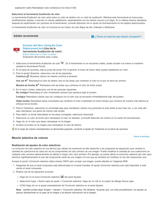Volver al principio 
explicación sobre Reemplazar color comienza en la marca 5:30). 
Seleccione la herramienta Sustitución de color 
La herramienta Sustitución de color pinta sobre un color de destino con un color de sustitución. Mientras esta herramienta es buena para 
modificaciones rápidas, a menudo no resulta satisfactoria, especialmente con los colores oscuros y el negro. Si no obtiene buenos resultados 
después de experimentar con opciones de la herramienta, consulte Aplicación de un ajuste de tono/saturación en los objetos seleccionados. 
La herramienta Sustitución de color no funciona en los modos de color Mapa de bits, Indexado o Multicanal. 
Adobe recomienda ¿Tiene un tutorial que desee compartir? 
Extracto del libro: Using the Color 
Replacement tool (Uso de la 
herramienta Sustitución de color) 
Elaine Weinmann y Peter Lourekas 
Explicación del proceso paso a paso. 
1. Seleccione la herramienta Sustitución de color . (Si la herramienta no se encuentra visible, puede acceder a la misma si mantiene 
pulsada la herramienta Pincel). 
2. En la barra de opciones, elija la punta del pincel. Por lo general, el modo de fusión debe quedar establecido en Color. 
3. Para la opción Muestras, seleccione una de las siguientes: 
Continuo Muestrea colores de manera continua al arrastrar. 
Una vez Reemplaza el color de destino solo en las áreas que contienen el color en el que se hace clic primero. 
Muestra de fondos Reemplaza solo las áreas que contienen el color de fondo actual. 
4. En el menú Límites, seleccione una de las opciones siguientes: 
No contiguo Reemplaza el color muestreado siempre que aparezca bajo el puntero. 
Contiguo Reemplaza colores que son contiguos con el color que se encuentra inmediatamente bajo del puntero. 
Hallar bordes Reemplaza áreas conectadas que contienen el color muestreado al mismo tiempo que conserva de manera más efectiva el 
enfoque de los bordes. 
5. Para la Tolerancia, seleccione un porcentaje bajo para reemplazar colores muy parecidos al píxel sobre el que hace clic, o uno más alto 
para reemplazar una gama de colores más amplia. 
6. Para definir un borde redondeado en las áreas corregidas, seleccione Suavizado. 
7. Seleccione un color de fondo para reemplazar el color no deseado. (Consulte Selección de colores en el cuadro de herramientas). 
8. Haga clic en el color que desea reemplazar en la imagen. 
9. Arrastre el puntero en la imagen para reemplazar el color de destino. 
Si el rango de colores reemplazados es demasiado pequeño, aumente el ajuste de Tolerancia en la barra de opciones. 
Mezcla selectiva de colores 
Realización de ajustes de color selectivos 
La corrección de color selectiva es una técnica que utilizan los escáneres de alta resolución y los programas de separación para cambiar la 
cantidad de cuatricromía de cada uno de los componentes de color primario de una imagen. Puede modificar la cantidad de una cuatricromía en 
cualquier color primario selectivamente sin afectar a ningún otro color primario. Por ejemplo, se puede utilizar la corrección selectiva del color para 
disminuir significativamente el cian del componente verde de una imagen a la vez que se mantiene sin modificar el cian del componente azul. 
Aunque la opción Corrección selectiva utiliza colores CMYK para corregir una imagen, puede utilizarla en imágenes RGB. 
1. Asegúrese de que el canal compuesto está seleccionado en el panel Canales. El ajuste Corrección selectiva solo está disponible si está 
viendo el canal compuesto. 
2. Realice una de las siguientes acciones: 
Haga clic en el icono Corrección selectiva del panel Ajustes. 
Seleccione Capa > Nueva capa de ajuste > Corrección selectiva. Haga clic en OK en el cuadro de diálogo Nueva capa. 
(CS5) Haga clic en el ajuste preestablecido de Corrección selectiva en el panel Ajustes. 
Nota: también puede elegir Imagen > Ajustes > Corrección selectiva. No obstante, recuerde que, con este procedimiento, los ajustes se 
aplican directamente en la capa de la imagen y se elimina información de la imagen. 
 