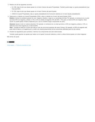 3. Realice una de las siguientes acciones: 
En CS6, elija el color que desee ajustar en el menú Colores del panel Propiedades. También puede elegir un ajuste preestablecido que 
haya guardado. 
En CS5, elija el color que desee ajustar en el menú Colores del panel Ajustes. 
(CS6) En el panel Propiedades, elija un ajuste preestablecido de Corrección selectiva en el menú Ajuste preestablecido. 
4. Seleccione un método en el panel Propiedades (CS6) o elija un método en el menú del panel Ajustes (CS5): 
Relativo Cambia la cantidad existente de cian, magenta, amarillo o negro en un porcentaje del total. Por ejemplo, si comienza con un píxel 
que tiene 50% de magenta y añade un 10%, el 5% se añade al magenta (10% del 50% = 5%) para un total de 55% de magenta. (Esta 
opción no puede ajustar el blanco especular puro, que no contiene ningún componente de color). 
Absoluto Ajusta el color en valores absolutos. Por ejemplo, si comienza con un píxel que tiene un 50% de magenta y añade un 10%, la 
definición de la tinta magenta es un total del 60%. 
Nota: el ajuste se basa en lo cerca que está un color de una de las opciones del menú Colores. Por ejemplo, el 50% de magenta está 
justo entre el blanco y el magenta puro y recibe una mezcla proporcional de las correcciones definidas para los dos colores. 
5. Arrastre los reguladores para aumentar o disminuir los componentes del color seleccionado. 
También puede guardar los ajustes que realice con el ajuste Corrección selectiva y volver a utilizar dichos ajustes con otras imágenes. 
Más temas de ayuda 
Avisos legales | Política de privacidad en línea 
 