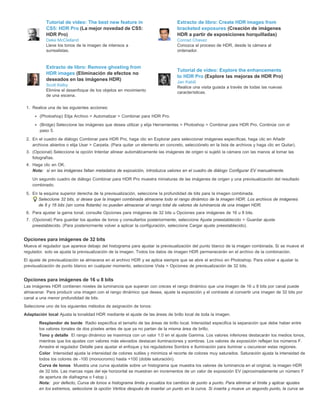 Tutorial de vídeo: The best new feature in 
CS5: HDR Pro (La mejor novedad de CS5: 
HDR Pro) 
Deke McClelland 
Lleve los tonos de la imagen de intensos a 
surrealistas. 
Extracto de libro: Create HDR images from 
bracketed exposures (Creación de imágenes 
HDR a partir de exposiciones horquilladas) 
Conrad Chavez 
Conozca el proceso de HDR, desde la cámara al 
ordenador. 
Extracto de libro: Remove ghosting from 
HDR images (Eliminación de efectos no 
deseados en las imágenes HDR) 
Scott Kelby 
Elimine el desenfoque de los objetos en movimiento 
de una escena. 
Tutorial de vídeo: Explore the enhancements 
to HDR Pro (Explore las mejoras de HDR Pro) 
Jan Kabili 
Realice una visita guiada a través de todas las nuevas 
características. 
1. Realice una de las siguientes acciones: 
(Photoshop) Elija Archivo > Automatizar > Combinar para HDR Pro. 
(Bridge) Seleccione las imágenes que desea utilizar y elija Herramientas > Photoshop > Combinar para HDR Pro. Continúe con el 
paso 5. 
2. En el cuadro de diálogo Combinar para HDR Pro, haga clic en Explorar para seleccionar imágenes específicas, haga clic en Añadir 
archivos abiertos o elija Usar > Carpeta. (Para quitar un elemento en concreto, selecciónelo en la lista de archivos y haga clic en Quitar). 
3. (Opcional) Seleccione la opción Intentar alinear automáticamente las imágenes de origen si sujetó la cámara con las manos al tomar las 
fotografías. 
4. Haga clic en OK. 
Nota: si en las imágenes faltan metadatos de exposición, introduzca valores en el cuadro de diálogo Configurar EV manualmente. 
Un segundo cuadro de diálogo Combinar para HDR Pro muestra miniaturas de las imágenes de origen y una previsualización del resultado 
combinado. 
5. En la esquina superior derecha de la previsualización, seleccione la profundidad de bits para la imagen combinada. 
Seleccione 32 bits, si desea que la imagen combinada almacene todo el rango dinámico de la imagen HDR. Los archivos de imágenes 
de 8 y 16 bits (sin coma flotante) no pueden almacenar el rango total de valores de luminancia de una imagen HDR. 
6. Para ajustar la gama tonal, consulte Opciones para imágenes de 32 bits u Opciones para imágenes de 16 u 8 bits. 
7. (Opcional) Para guardar los ajustes de tonos y consultarlos posteriormente, seleccione Ajuste preestablecido > Guardar ajuste 
preestablecido. (Para posteriormente volver a aplicar la configuración, seleccione Cargar ajuste preestablecido). 
Opciones para imágenes de 32 bits 
Mueva el regulador que aparece debajo del histograma para ajustar la previsualización del punto blanco de la imagen combinada. Si se mueve el 
regulador, solo se ajusta la previsualización de la imagen. Todos los datos de imagen HDR permanecerán en el archivo de la combinación. 
El ajuste de previsualización se almacena en el archivo HDR y se aplica siempre que se abre el archivo en Photoshop. Para volver a ajustar la 
previsualización de punto blanco en cualquier momento, seleccione Vista > Opciones de previsualización de 32 bits. 
Opciones para imágenes de 16 u 8 bits 
Las imágenes HDR contienen niveles de luminancia que superan con creces el rango dinámico que una imagen de 16 u 8 bits por canal puede 
almacenar. Para producir una imagen con el rango dinámico que desea, ajuste la exposición y el contraste al convertir una imagen de 32 bits por 
canal a una menor profundidad de bits. 
Seleccione uno de los siguientes métodos de asignación de tonos: 
Adaptación local Ajusta la tonalidad HDR mediante el ajuste de las áreas de brillo local de toda la imagen. 
Resplandor de borde Radio especifica el tamaño de las áreas de brillo local. Intensidad especifica la separación que debe haber entre 
los valores tonales de dos píxeles antes de que ya no partan de la misma área de brillo. 
Tono y detalle El rango dinámico se maximiza con un valor 1.0 en el ajuste Gamma. Los valores inferiores destacarán los medios tonos, 
mientras que los ajustes con valores más elevados destacan iluminaciones y sombras. Los valores de exposición reflejan los números F. 
Arrastre el regulador Detalle para ajustar el enfoque y los reguladores Sombra e Iluminación para iluminar u oscurecer estas regiones. 
Color Intensidad ajusta la intensidad de colores sutiles y minimiza el recorte de colores muy saturados. Saturación ajusta la intensidad de 
todos los colores de -100 (monocromo) hasta +100 (doble saturación). 
Curva de tonos Muestra una curva ajustable sobre un histograma que muestra los valores de luminancia en el original, la imagen HDR 
de 32 bits. Las marcas rojas del eje horizontal se muestran en incrementos de un valor de exposición EV (aproximadamente un número F 
de apertura de diafragma o f-stop ). 
Nota: por defecto, Curva de tonos e histograma limita y ecualiza los cambios de punto a punto. Para eliminar el límite y aplicar ajustes 
en los extremos, seleccione la opción Vértice después de insertar un punto en la curva. Si inserta y mueve un segundo punto, la curva se 
 
