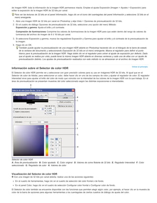 de imagen HDR: toda la información de la imagen HDR permanece intacta. Emplee el ajuste Exposición (Imagen > Ajustes > Exposición) para 
editar la exposición de la imagen HDR de 32 bits por canal. 
Para ver las lecturas de 32 bits en el panel Información, haga clic en el icono del cuentagotas del panel Información y seleccione 32 bits en el 
menú emergente. 
1. Abra una imagen HDR de 32 bits por canal en Photoshop y elija Vista > Opciones de previsualización de 32 bits. 
2. En el cuadro de diálogo Opciones de previsualización de 32 bits, seleccione una opción del menú Método: 
Exposición y gamma Ajusta el brillo y el contraste. 
Compresión de iluminaciones Comprime los valores de iluminaciones de la imagen HDR para que estén dentro del rango de valores de 
luminancia del archivo de imagen de 8 ó 16 bits por canal. 
3. Si selecciona Exposición y gamma, mueva los reguladores Exposición y Gamma para ajustar el brillo y el contraste de la previsualización de 
Volver al principio 
la imagen. 
4. Haga clic en OK. 
También puede ajustar la previsualización de una imagen HDR abierta en Photoshop haciendo clic en el triángulo de la barra de estado 
de la ventana del documento y seleccionando Exposición de 32 bits en el menú emergente. Mueva el regulador para definir el punto 
blanco para la previsualización de la imagen HDR. Haga doble clic en el regulador para volver al ajuste de exposición por defecto. Dado 
que el ajuste se realiza por vista, puede tener la misma imagen HDR abierta en diversas ventanas y cada una de ellas con un ajuste de 
previsualización distinto. Los ajustes de previsualización realizados con este método no se almacenan en el archivo de imagen HDR. 
Información sobre el Selector de color HDR 
El Selector de color HDR permite ver y seleccionar con gran precisión colores para su uso en imágenes HDR de 32 bits. Al igual que en el 
Selector de color de Adobe, para seleccionar un color, debe hacer clic en uno de los campos de color y ajustar el regulador de color. El regulador 
Intensidad sirve para ajustar el brillo del color de modo que coincida con la intensidad de los colores de la imagen HDR con la que trabaja. En el 
área de previsualización se presentan muestras del color seleccionado según las distintas exposiciones e intensidades. 
Selector de color HDR 
A. Área de previsualización B. Color ajustado C. Color original D. Valores de coma flotante de 32 bits E. Regulador Intensidad F. Color 
seleccionado G. Regulador de color H. Valores de color 
Visualización del Selector de color HDR 
Con una imagen de 32 bits por canal abierta, realice una de las acciones siguientes: 
En el cuadro de herramientas, haga clic en el cuadro de selección del color frontal o de fondo. 
En el panel Color, haga clic en el cuadro de selección Configurar color frontal o Configurar color de fondo. 
El Selector de color también se encuentra disponible con las funciones que permiten elegir algún color, por ejemplo, al hacer clic en la muestra de 
color de la barra de opciones para algunas herramientas o los cuentagotas de ciertos cuadros de diálogo de ajuste del color. 
 