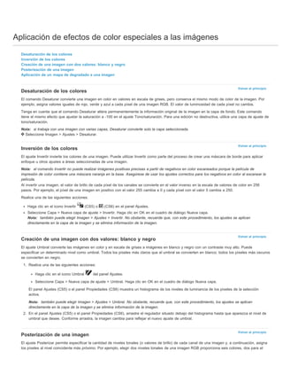 Aplicación de efectos de color especiales a las imágenes 
Volver al principio 
Volver al principio 
Volver al principio 
Volver al principio 
Desaturación de los colores 
Inversión de los colores 
Creación de una imagen con dos valores: blanco y negro 
Posterización de una imagen 
Aplicación de un mapa de degradado a una imagen 
Desaturación de los colores 
El comando Desaturar convierte una imagen en color en valores en escala de grises, pero conserva el mismo modo de color de la imagen. Por 
ejemplo, asigna valores iguales de rojo, verde y azul a cada píxel de una imagen RGB. El valor de luminosidad de cada píxel no cambia. 
Tenga en cuenta que el comando Desaturar altera permanentemente la información original de la imagen en la capa de fondo. Este comando 
tiene el mismo efecto que ajustar la saturación a -100 en el ajuste Tono/saturación. Para una edición no destructiva, utilice una capa de ajuste de 
tono/saturación. 
Nota: si trabaja con una imagen con varias capas, Desaturar convierte solo la capa seleccionada. 
Seleccione Imagen > Ajustes > Desaturar. 
Inversión de los colores 
El ajuste Invertir invierte los colores de una imagen. Puede utilizar Invertir como parte del proceso de crear una máscara de borde para aplicar 
enfoque u otros ajustes a áreas seleccionadas de una imagen. 
Nota: el comando Invertir no puede realizar imágenes positivas precisas a partir de negativos en color escaneados porque la película de 
impresión de color contiene una máscara naranja en la base. Asegúrese de usar los ajustes correctos para los negativos en color al escanear la 
película. 
Al invertir una imagen, el valor de brillo de cada píxel de los canales se convierte en el valor inverso en la escala de valores de color en 256 
pasos. Por ejemplo, el píxel de una imagen en positivo con el valor 255 cambia a 0 y cada píxel con el valor 5 cambia a 250. 
Realice una de las siguientes acciones: 
Haga clic en el icono Invertir (CS5) o (CS6) en el panel Ajustes. 
Seleccione Capa > Nueva capa de ajuste > Invertir. Haga clic en OK en el cuadro de diálogo Nueva capa. 
Nota: también puede elegir Imagen > Ajustes > Invertir. No obstante, recuerde que, con este procedimiento, los ajustes se aplican 
directamente en la capa de la imagen y se elimina información de la imagen. 
Creación de una imagen con dos valores: blanco y negro 
El ajuste Umbral convierte las imágenes en color y en escala de grises a imágenes en blanco y negro con un contraste muy alto. Puede 
especificar un determinado nivel como umbral. Todos los píxeles más claros que el umbral se convierten en blanco; todos los píxeles más oscuros 
se convierten en negro. 
1. Realice una de las siguientes acciones: 
Haga clic en el icono Umbral del panel Ajustes. 
Seleccione Capa > Nueva capa de ajuste > Umbral. Haga clic en OK en el cuadro de diálogo Nueva capa. 
El panel Ajustes (CS5) o el panel Propiedades (CS6) muestra un histograma de los niveles de luminancia de los píxeles de la selección 
activa. 
Nota: también puede elegir Imagen > Ajustes > Umbral. No obstante, recuerde que, con este procedimiento, los ajustes se aplican 
directamente en la capa de la imagen y se elimina información de la imagen. 
2. En el panel Ajustes (CS5) o el panel Propiedades (CS6), arrastre el regulador situado debajo del histograma hasta que aparezca el nivel de 
umbral que desee. Conforme arrastra, la imagen cambia para reflejar el nuevo ajuste de umbral. 
Posterización de una imagen 
El ajuste Posterizar permite especificar la cantidad de niveles tonales (o valores de brillo) de cada canal de una imagen y, a continuación, asigna 
los píxeles al nivel coincidente más próximo. Por ejemplo, elegir dos niveles tonales de una imagen RGB proporciona seis colores, dos para el 
 