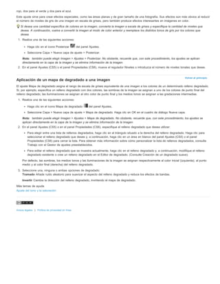 rojo, dos para el verde y dos para el azul. 
Este ajuste sirve para crear efectos especiales, como las áreas planas y de gran tamaño de una fotografía. Sus efectos son más obvios al reducir 
el número de niveles de gris de una imagen en escala de grises, pero también produce efectos interesantes en imágenes en color. 
Si desea una cantidad específica de colores en la imagen, convierta la imagen a escala de grises y especifique la cantidad de niveles que 
desea. A continuación, vuelva a convertir la imagen al modo de color anterior y reemplace los distintos tonos de gris por los colores que 
desea. 
1. Realice una de las siguientes acciones: 
Volver al principio 
Haga clic en el icono Posterizar del panel Ajustes. 
Seleccione Capa > Nueva capa de ajuste > Posterizar. 
Nota: también puede elegir Imagen > Ajustes > Posterizar. No obstante, recuerde que, con este procedimiento, los ajustes se aplican 
directamente en la capa de la imagen y se elimina información de la imagen. 
2. En el panel Ajustes (CS5) o el panel Propiedades (CS6), mueva el regulador Niveles o introduzca el número de niveles tonales que desee. 
Aplicación de un mapa de degradado a una imagen 
El ajuste Mapa de degradado asigna el rango de escala de grises equivalente de una imagen a los colores de un determinado relleno degradado. 
Si, por ejemplo, especifica un relleno degradado con dos colores, las sombras de la imagen se asignan a uno de los colores de punto final del 
relleno degradado, las iluminaciones se asignan al otro color de punto final y los medios tonos se asignan a las gradaciones intermedias. 
1. Realice una de las siguientes acciones: 
Haga clic en el icono Mapa de degradado del panel Ajustes. 
Seleccione Capa > Nueva capa de ajuste > Mapa de degradado. Haga clic en OK en el cuadro de diálogo Nueva capa. 
Nota: también puede elegir Imagen > Ajustes > Mapa de degradado. No obstante, recuerde que, con este procedimiento, los ajustes se 
aplican directamente en la capa de la imagen y se elimina información de la imagen. 
2. En el panel Ajustes (CS5) o en el panel Propiedades (CS6), especifique el relleno degradado que desea utilizar: 
Para elegir entre una lista de rellenos degradados, haga clic en el triángulo situado a la derecha del relleno degradado. Haga clic para 
seleccionar el relleno degradado que desee y, a continuación, haga clic en un área en blanco del panel Ajustes (CS5) o el panel 
Propiedades (CS6) para cerrar la lista. Para obtener más información sobre cómo personalizar la lista de rellenos degradados, consulte 
Trabajo con el Gestor de ajustes preestablecidos. 
Para editar el relleno degradado que se muestra actualmente, haga clic en el relleno degradado y, a continuación, modifique el relleno 
degradado existente o cree un relleno degradado en el Editor de degradado. (Consulte Creación de un degradado suave). 
Por defecto, las sombras, los medios tonos y las iluminaciones de la imagen se asignan respectivamente al color inicial (izquierda), al punto 
medio y al color final (derecha) del relleno degradado. 
3. Seleccione una, ninguna o ambas opciones de degradado: 
Tramado Añade ruido aleatorio para suavizar el aspecto del relleno degradado y reduce los efectos de bandas. 
Invertir Cambia la dirección del relleno degradado, invirtiendo el mapa de degradado. 
Más temas de ayuda 
Ajuste del tono y la saturación 
Avisos legales | Política de privacidad en línea 
 