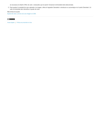 se oscurezca al añadir el filtro de color, compruebe que la opción Conservar luminosidad está seleccionada. 
3. Para ajustar la cantidad de color aplicada a la imagen, utilice el regulador Densidad o introduzca un porcentaje en el cuadro Densidad. Un 
valor de densidad alto intensifica el ajuste de color. 
Más temas de ayuda 
Ajuste del color y el tono de una imagen en CS6 
Avisos legales | Política de privacidad en línea 
 