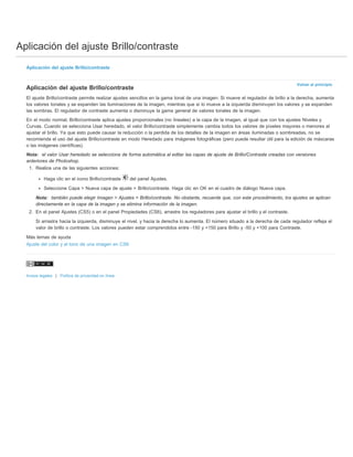 Aplicación del ajuste Brillo/contraste 
Volver al principio 
Aplicación del ajuste Brillo/contraste 
Aplicación del ajuste Brillo/contraste 
El ajuste Brillo/contraste permite realizar ajustes sencillos en la gama tonal de una imagen. Si mueve el regulador de brillo a la derecha, aumenta 
los valores tonales y se expanden las iluminaciones de la imagen, mientras que si lo mueve a la izquierda disminuyen los valores y se expanden 
las sombras. El regulador de contraste aumenta o disminuye la gama general de valores tonales de la imagen. 
En el modo normal, Brillo/contraste aplica ajustes proporcionales (no lineales) a la capa de la imagen, al igual que con los ajustes Niveles y 
Curvas. Cuando se selecciona Usar heredado, el valor Brillo/contraste simplemente cambia todos los valores de píxeles mayores o menores al 
ajustar el brillo. Ya que esto puede causar la reducción o la perdida de los detalles de la imagen en áreas iluminadas o sombreadas, no se 
recomienda el uso del ajuste Brillo/contraste en modo Heredado para imágenes fotográficas (pero puede resultar útil para la edición de máscaras 
o las imágenes científicas). 
Nota: el valor Usar heredado se selecciona de forma automática al editar las capas de ajuste de Brillo/Contraste creadas con versiones 
anteriores de Photoshop. 
1. Realice una de las siguientes acciones: 
Haga clic en el icono Brillo/contraste del panel Ajustes. 
Seleccione Capa > Nueva capa de ajuste > Brillo/contraste. Haga clic en OK en el cuadro de diálogo Nueva capa. 
Nota: también puede elegir Imagen > Ajustes > Brillo/contraste. No obstante, recuerde que, con este procedimiento, los ajustes se aplican 
directamente en la capa de la imagen y se elimina información de la imagen. 
2. En el panel Ajustes (CS5) o en el panel Propiedades (CS6), arrastre los reguladores para ajustar el brillo y el contraste. 
Si arrastra hacia la izquierda, disminuye el nivel, y hacia la derecha lo aumenta. El número situado a la derecha de cada regulador refleja el 
valor de brillo o contraste. Los valores pueden estar comprendidos entre -150 y +150 para Brillo y -50 y +100 para Contraste. 
Más temas de ayuda 
Ajuste del color y el tono de una imagen en CS6 
Avisos legales | Política de privacidad en línea 
 