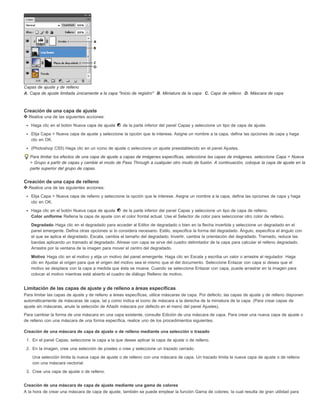 Capas de ajuste y de relleno 
A. Capa de ajuste limitada únicamente a la capa "Inicio de registro" B. Miniatura de la capa C. Capa de relleno D. Máscara de capa 
Creación de una capa de ajuste 
Realice una de las siguientes acciones: 
Haga clic en el botón Nueva capa de ajuste de la parte inferior del panel Capas y seleccione un tipo de capa de ajuste. 
Elija Capa > Nueva capa de ajuste y seleccione la opción que le interese. Asigne un nombre a la capa, defina las opciones de capa y haga 
clic en OK. 
(Photoshop CS5) Haga clic en un icono de ajuste o seleccione un ajuste preestablecido en el panel Ajustes. 
Para limitar los efectos de una capa de ajuste a capas de imágenes específicas, seleccione las capas de imágenes, seleccione Capa > Nueva 
> Grupo a partir de capas y cambie el modo de Pass Through a cualquier otro modo de fusión. A continuación, coloque la capa de ajuste en la 
parte superior del grupo de capas. 
Creación de una capa de relleno 
Realice una de las siguientes acciones: 
Elija Capa > Nueva capa de relleno y seleccione la opción que le interese. Asigne un nombre a la capa, defina las opciones de capa y haga 
clic en OK. 
Haga clic en el botón Nueva capa de ajuste de la parte inferior del panel Capas y seleccione un tipo de capa de relleno. 
Color uniforme Rellena la capa de ajuste con el color frontal actual. Use el Selector de color para seleccionar otro color de relleno. 
Degradado Haga clic en el degradado para acceder al Editor de degradado o bien en la flecha invertida y seleccione un degradado en el 
panel emergente. Defina otras opciones si lo considera necesario. Estilo, especifica la forma del degradado. Ángulo, especifica el ángulo con 
el que se aplica el degradado. Escala, cambia el tamaño del degradado. Invertir, cambia la orientación del degradado. Tramado, reduce las 
bandas aplicando un tramado al degradado. Alinear con capa se sirve del cuadro delimitador de la capa para calcular el relleno degradado. 
Arrastre por la ventana de la imagen para mover el centro del degradado. 
Motivo Haga clic en el motivo y elija un motivo del panel emergente. Haga clic en Escala y escriba un valor o arrastre el regulador. Haga 
clic en Ajustar al origen para que el origen del motivo sea el mismo que el del documento. Seleccione Enlazar con capa si desea que el 
motivo se desplace con la capa a medida que ésta se mueve. Cuando se selecciona Enlazar con capa, puede arrastrar en la imagen para 
colocar el motivo mientras está abierto el cuadro de diálogo Relleno de motivo. 
Limitación de las capas de ajuste y de relleno a áreas específicas 
Para limitar las capas de ajuste y de relleno a áreas específicas, utilice máscaras de capa. Por defecto, las capas de ajuste y de relleno disponen 
automáticamente de máscaras de capa, tal y como indica el icono de máscara a la derecha de la miniatura de la capa. (Para crear capas de 
ajuste sin máscaras, anule la selección de Añadir máscara por defecto en el menú del panel Ajustes). 
Para cambiar la forma de una máscara en una capa existente, consulte Edición de una máscara de capa. Para crear una nueva capa de ajuste o 
de relleno con una máscara de una forma específica, realice uno de los procedimientos siguientes. 
Creación de una máscara de capa de ajuste o de relleno mediante una selección o trazado 
1. En el panel Capas, seleccione la capa a la que desee aplicar la capa de ajuste o de relleno. 
2. En la imagen, cree una selección de píxeles o cree y seleccione un trazado cerrado. 
Una selección limita la nueva capa de ajuste o de relleno con una máscara de capa. Un trazado limita la nueva capa de ajuste o de relleno 
con una máscara vectorial. 
3. Cree una capa de ajuste o de relleno. 
Creación de una máscara de capa de ajuste mediante una gama de colores 
A la hora de crear una máscara de capa de ajuste, también se puede emplear la función Gama de colores, la cual resulta de gran utilidad para 
 
