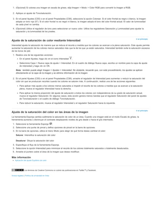 1. (Opcional) Si colorea una imagen en escala de grises, elija Imagen > Modo > Color RGB para convertir la imagen a RGB. 
2. Aplique un ajuste de Tono/saturación. 
3. En el panel Ajustes (CS5) o en el panel Propiedades (CS6), seleccione la opción Colorear. Si el color frontal es negro o blanco, la imagen 
adopta un tono rojo (0°). Si el color frontal no es negro ni blanco, la imagen adopta el tono del color frontal actual. El valor de luminosidad 
de cada píxel no cambia. 
4. (Opcional) Utilice el regulador de tono para seleccionar un nuevo color. Utilice los reguladores Saturación y Luminosidad para ajustar la 
saturación y la luminosidad de los píxeles. 
Ajuste de la saturación de color mediante Intensidad 
Intensidad ajusta la saturación de manera que se reduce el recorte a medida que los colores se acercan a la plena saturación. Este ajuste permite 
aumentar la saturación de los colores menos saturados más que la de los que ya están saturados. Intensidad también evita la saturación excesiva 
de los tonos de piel. 
1. Realice una de las siguientes acciones: 
En el panel Ajustes, haga clic en el icono Intensidad . 
Seleccione Capa > Nueva capa de ajuste > Intensidad. En el cuadro de diálogo Nueva capa, escriba un nombre para la capa de ajuste 
de intensidad y haga clic en OK. 
también puede elegir Imagen > Ajustes > Intensidad. No obstante, recuerde que, con este procedimiento, los ajustes se aplican 
directamente en la capa de la imagen y se elimina información de la imagen. 
2. En el panel Ajustes (CS5) o en el panel Propiedades (CS6), arrastre el regulador de Intensidad para aumentar o reducir la saturación del 
color sin que se produzcan recortes cuando los colores se saturen más. A continuación, realice una de las acciones siguientes: 
Para aplicar más ajuste a los colores menos saturados e impedir el recorte de los colores a medida que se acercan a la saturación 
plena, mueva el regulador Intensidad hacia la derecha. 
Para aplicar la misma proporción del ajuste de saturación a todos los colores con independencia de su grado de saturación actual, 
mueva el regulador Saturación. En algunos casos, esta acción genera menos bandas que el regulador Saturación del panel de ajustes 
de Tono/saturación o el cuadro de diálogo Tono/saturación. 
Para reducir la saturación, mueva el regulador Intensidad o el regulador Saturación hacia la izquierda. 
Ajuste de la saturación del color en las áreas de la imagen 
La herramienta Esponja cambia sutilmente la saturación de color de un área. Cuando una imagen está en el modo Escala de grises, la 
herramienta aumenta o disminuye el contraste desplazando niveles de gris desde o hacia el gris intermedio. 
1. Seleccione la herramienta Esponja . 
2. Seleccione una punta de pincel y defina opciones de pincel en la barra de opciones. 
3. En la barra de opciones, utilice el menú Modo para elegir de qué forma desea cambiar el color: 
Los términos de Creative Commons no cubren las publicaciones en Twitter™ y Facebook. 
Avisos legales | Política de privacidad en línea 
Ir al principio 
Nota: 
Ir al principio 
Saturar 
Desaturar 
Intensifica la saturación del color 
Diluye la saturación del color 
4. Especifique el flujo de la herramienta Esponja. 
5. Seleccione la opción Intensidad para minimizar el recorte de los colores totalmente saturados o totalmente desaturados. 
6. Arrastre el puntero sobre el área de la imagen que desea modificar. 
Más información 
Aplicación del ajuste Equilibrio de color 
 