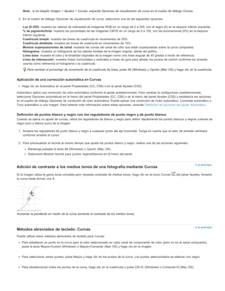 Nota: 
Ir al principio 
Ir al principio 
si ha elegido Imagen > Ajustes > Curvas, expanda Opciones de visualización de curva en el cuadro de diálogo Curvas. 
3. En el cuadro de diálogo Opciones de visualización de curva, seleccione una de las siguientes opciones: 
Luz (0-255): muestra los valores de intensidad de imágenes RGB en un rango de 0 a 255, con el negro (0) en la esquina inferior izquierda. 
% de pigmento/tinta: muestra los porcentajes de las imágenes CMYK en un rango de 0 a 100, con las iluminaciones (0%) en la esquina 
inferior izquierda. 
Cuadrícula simple: muestra las líneas de cuadrícula en incrementos de 25%. 
Cuadrícula detallada: muestra las líneas de cuadrícula en incrementos de 10%. 
Mostrar superposiciones de canal: muestra las curvas del canal de color que están superpuestas sobre la curva compuesta. 
Histograma: muestra un histograma de los valores tonales de la imagen original, detrás del gráfico. 
Línea base: muestra el color y la tonalidad originales de la imagen como una línea angular de 45 grados a modo de referencia. 
Línea de intersección: muestra líneas horizontales y verticales a modo de guía para alinear los puntos de control conforme los arrastre, 
usando como referencia el histograma o la cuadrícula. 
Para cambiar el porcentaje de incremento de la cuadrícula de línea, pulse Alt (Windows) u Opción (Mac OS) y haga clic en la cuadrícula. 
Aplicación de una corrección automática en Curvas 
Haga clic en Automático en el panel Propiedades (CC, CS6) o en el panel Ajustes (CS5). 
Automático aplica una corrección de color automática conforme al ajuste predeterminado. Para cambiar la configuración predeterminada, 
seleccione Opciones automáticas en el menú del panel Propiedades (CC, CS6) o en el menú del panel Ajustes (CS5) y establezca las opciones 
en el cuadro de diálogo Opciones de corrección de color automática. Puede aplicar una corrección de Color automático, Contraste automático o 
Tono automático a una imagen. Para obtener más información sobre estas opciones, consulte Definición de opciones del ajuste Automático. 
Definición de puntos blanco y negro con los reguladores de punto negro y de punto blanco 
Cuando se aplica un ajuste de curvas, utilice los reguladores de blanco y negro para definir rápidamente los puntos blancos y negros (valores de 
negro puro y blanco puro) de la imagen. 
1. Arrastre los reguladores de punto blanco y negro a cualquier punto del eje horizontal. Tenga en cuenta que el valor de entrada cambiará 
conforme arrastre el cursor. 
2. Para previsualizar el recorte al mismo tiempo que ajusta los puntos blanco y negro, realice una de las acciones siguientes: 
Mantenga pulsada la tecla Alt (Windows) u Opción (Mac OS). 
Seleccione Mostrar recorte para puntos negros/blancos en el menú del panel. 
Adición de contraste a los medios tonos de una fotografía mediante Curvas 
Si la imagen utiliza la gama tonal completa pero necesita contraste de medios tonos, haga clic en el icono Curvas del panel Ajustes. Arrastre 
la curva hasta formar una S. 
Aumentar la pendiente en medio de la curva aumenta el contraste de los medios tonos. 
Métodos abreviados de teclado: Curvas 
Puede utilizar estos métodos abreviados de teclado para Curvas: 
Para establecer un punto en la curva para el color seleccionado en cada canal de componente de color (pero no en el canal compuesto), 
pulse la tecla Mayús+Control (Windows) o Mayús+Comando (Mac OS) y haga clic en la imagen. 
Para seleccionar varios puntos, pulse Mayús y haga clic en los puntos de la curva. Los puntos seleccionados se rellenan con negro. 
Para deseleccionar todos los puntos de la curva, haga clic en la cuadrícula o pulse Ctrl+D (Windows) o Comando+D (Mac OS). 
 