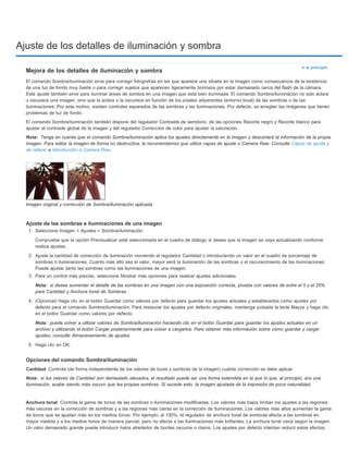 Ajuste de los detalles de iluminación y sombra 
Ir al principio 
Mejora de los detalles de iluminación y sombra 
El comando Sombra/iluminación sirve para corregir fotografías en las que aparece una silueta en la imagen como consecuencia de la existencia 
de una luz de fondo muy fuerte o para corregir sujetos que aparecen ligeramente borrosos por estar demasiado cerca del flash de la cámara. 
Este ajuste también sirve para iluminar áreas de sombra en una imagen que está bien iluminada. El comando Sombra/iluminación no solo aclara 
u oscurece una imagen, sino que la aclara o la oscurece en función de los píxeles adyacentes (entorno local) de las sombras o de las 
iluminaciones. Por este motivo, existen controles separados de las sombras y las iluminaciones. Por defecto, se arreglan las imágenes que tienen 
problemas de luz de fondo. 
El comando Sombra/iluminación también dispone del regulador Contraste de semitono, de las opciones Recorte negro y Recorte blanco para 
ajustar el contraste global de la imagen y del regulador Corrección de color para ajustar la saturación. 
Nota: 
Tenga en cuenta que el comando Sombra/iluminación aplica los ajustes directamente en la imagen y descartará la información de la propia 
imagen. Para editar la imagen de forma no destructiva, le recomendamos que utilice capas de ajuste o Camera Raw. Consulte Capas de ajuste y 
de relleno e Introducción a Camera Raw. 
Imagen original y corrección de Sombra/iluminación aplicada 
Ajuste de las sombras e iluminaciones de una imagen 
1. Seleccione Imagen > Ajustes > Sombra/iluminación. 
Compruebe que la opción Previsualizar esté seleccionada en el cuadro de diálogo si desea que la imagen se vaya actualizando conforme 
realiza ajustes. 
2. Ajuste la cantidad de corrección de iluminación moviendo el regulador Cantidad o introduciendo un valor en el cuadro de porcentaje de 
sombras o iluminaciones. Cuanto más alto sea el valor, mayor será la iluminación de las sombras o el oscurecimiento de las iluminaciones. 
Puede ajustar tanto las sombras como las iluminaciones de una imagen. 
3. Para un control más preciso, seleccione Mostrar más opciones para realizar ajustes adicionales. 
Nota: 
para Cantidad y Anchura tonal de Sombras. 
4. (Opcional) Haga clic en el botón Guardar como valores por defecto para guardar los ajustes actuales y establecerlos como ajustes por 
defecto para el comando Sombra/iluminación. Para restaurar los ajustes por defecto originales, mantenga pulsada la tecla Mayús y haga clic 
en el botón Guardar como valores por defecto. 
Nota: 
archivo y utilizando el botón Cargar posteriormente para volver a cargarlos. Para obtener más información sobre cómo guardar y cargar 
ajustes, consulte Almacenamiento de ajustes. 
5. Haga clic en OK. 
Opciones del comando Sombra/iluminación 
Cantidad 
Nota: 
si desea aumentar el detalle de las sombras en una imagen con una exposición correcta, pruebe con valores de entre el 0 y el 25% 
puede volver a utilizar valores de Sombra/iluminación haciendo clic en el botón Guardar para guardar los ajustes actuales en un 
Controla (de forma independiente de los valores de luces y sombras de la imagen) cuánta corrección se debe aplicar. 
si los valores de Cantidad son demasiado elevados, el resultado puede ser una forma extendida en la que lo que, al principio, era una 
iluminación, acabe siendo más oscuro que las propias sombras. Si sucede esto, la imagen ajustada da la impresión de poca naturalidad. 
Anchura tonal 
Controla la gama de tonos de las sombras o iluminaciones modificadas. Los valores más bajos limitan los ajustes a las regiones 
más oscuras en la corrección de sombras y a las regiones más claras en la corrección de iluminaciones. Los valores más altos aumentan la gama 
de tonos que se ajustan más en los medios tonos. Por ejemplo, al 100%, el regulador de anchura tonal de sombras afecta a las sombras en 
mayor medida y a los medios tonos de manera parcial, pero no afecta a las iluminaciones más brillantes. La anchura tonal varía según la imagen. 
Un valor demasiado grande puede introducir halos alrededor de bordes oscuros o claros. Los ajustes por defecto intentan reducir estos efectos. 
 
