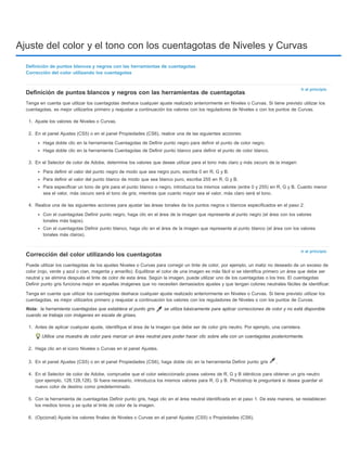 Ajuste del color y el tono con los cuentagotas de Niveles y Curvas 
Ir al principio 
Definición de puntos blancos y negros con las herramientas de cuentagotas 
Tenga en cuenta que utilizar los cuentagotas deshace cualquier ajuste realizado anteriormente en Niveles o Curvas. Si tiene previsto utilizar los 
cuentagotas, es mejor utilizarlos primero y reajustar a continuación los valores con los reguladores de Niveles o con los puntos de Curvas. 
1. Ajuste los valores de Niveles o Curvas. 
2. En el panel Ajustes (CS5) o en el panel Propiedades (CS6), realice una de las siguientes acciones: 
Ir al principio 
Definición de puntos blancos y negros con las herramientas de cuentagotas 
Corrección del color utilizando los cuentagotas 
Nota: 
Haga doble clic en la herramienta Cuentagotas de Definir punto negro para definir el punto de color negro. 
Haga doble clic en la herramienta Cuentagotas de Definir punto blanco para definir el punto de color blanco. 
3. En el Selector de color de Adobe, determine los valores que desee utilizar para el tono más claro y más oscuro de la imagen: 
Para definir el valor del punto negro de modo que sea negro puro, escriba 0 en R, G y B. 
Para definir el valor del punto blanco de modo que sea blanco puro, escriba 255 en R, G y B. 
Para especificar un tono de gris para el punto blanco o negro, introduzca los mismos valores (entre 0 y 255) en R, G y B. Cuanto menor 
sea el valor, más oscuro será el tono de gris; mientras que cuanto mayor sea el valor, más claro será el tono. 
4. Realice una de las siguientes acciones para ajustar las áreas tonales de los puntos negros o blancos especificados en el paso 2: 
Con el cuentagotas Definir punto negro, haga clic en el área de la imagen que represente al punto negro (el área con los valores 
tonales más bajos). 
Con el cuentagotas Definir punto blanco, haga clic en el área de la imagen que represente al punto blanco (el área con los valores 
tonales más claros). 
Corrección del color utilizando los cuentagotas 
Puede utilizar los cuentagotas de los ajustes Niveles o Curvas para corregir un tinte de color, por ejemplo, un matiz no deseado de un exceso de 
color (rojo, verde y azul o cian, magenta y amarillo). Equilibrar el color de una imagen es más fácil si se identifica primero un área que debe ser 
neutral y se elimina después el tinte de color de esta área. Según la imagen, puede utilizar uno de los cuentagotas o los tres. El cuentagotas 
Definir punto gris funciona mejor en aquellas imágenes que no necesiten demasiados ajustes y que tengan colores neutrales fáciles de identificar. 
Tenga en cuenta que utilizar los cuentagotas deshace cualquier ajuste realizado anteriormente en Niveles o Curvas. Si tiene previsto utilizar los 
cuentagotas, es mejor utilizarlos primero y reajustar a continuación los valores con los reguladores de Niveles o con los puntos de Curvas. 
la herramienta cuentagotas que establece el punto gris se utiliza básicamente para aplicar correcciones de color y no está disponible 
cuando se trabaja con imágenes en escala de grises. 
1. Antes de aplicar cualquier ajuste, identifique el área de la imagen que debe ser de color gris neutro. Por ejemplo, una carretera. 
Utilice una muestra de color para marcar un área neutral para poder hacer clic sobre ella con un cuentagotas posteriormente. 
2. Haga clic en el icono Niveles o Curvas en el panel Ajustes. 
3. En el panel Ajustes (CS5) o en el panel Propiedades (CS6), haga doble clic en la herramienta Definir punto gris . 
4. En el Selector de color de Adobe, compruebe que el color seleccionado posea valores de R, G y B idénticos para obtener un gris neutro 
(por ejemplo, 128,128,128). Si fuera necesario, introduzca los mismos valores para R, G y B. Photoshop le preguntará si desea guardar el 
nuevo color de destino como predeterminado. 
5. Con la herramienta de cuentagotas Definir punto gris, haga clic en el área neutral identificada en el paso 1. De esta manera, se restablecen 
los medios tonos y se quita el tinte de color de la imagen. 
6. (Opcional) Ajuste los valores finales de Niveles o Curvas en el panel Ajustes (CS5) o Propiedades (CS6). 
 
