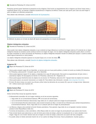 Novedad de Photoshop CC | Enero de 2014 
Photoshop permite ajustar fácilmente la perspectiva de las imágenes. Esta función es especialmente útil en imágenes que tienen líneas rectas y 
superficies planas como, por ejemplo, imágenes arquitectónicas e imágenes de edificios. Puede usar esta opción para crear una sola imagen a 
partir de objetos con diferentes perspectivas. 
Para obtener más información, consulte Deformación de la perspectiva. 
A. Definición de planos en el modo de diseño B. Ajuste de la perspectiva en el modo de deformación 
Objetos inteligentes enlazados 
Novedad de Photoshop CC | Enero de 2014 
Ahora puede crear objetos inteligentes enlazados a cuyo contenido se haga referencia en archivos de imagen externos. El contenido de un objeto 
inteligente enlazado se actualiza cuando cambia el archivo de imagen de origen. Con los objetos inteligentes enlazados puede utilizar un archivo 
de origen compartido en varios documentos de Photoshop.Los objetos inteligentes enlazados resultan de utilidad para equipos o cuando se deben 
utilizar algunos elementos en varios diseños. 
Los objetos inteligentes enlazados aparecen en el panel Capas con un icono de enlace ( ). 
Para obtener más información, consulte Creación de objetos inteligentes enlazados. 
Imágenes 3D 
Mejora de Photoshop CC | Enero de 2014 
Ahora puede compartir capas 3D con Sketchfab, un servicio web con el que podrá publicar y mostrar al mundo sus modelos 3D interactivos. 
En Photoshop, seleccione3D > Compartir capa 3D en Sketchfab. 
Ahora puede regenerar mapas UV de objetos y materiales de la capa 3D seleccionada. Esta opción es especialmente útil para volver a 
parametrizar objetos 3D descargados de Internet. En Photoshop, seleccione 3D > Regenerar UV . 
Ahora puede agrupar fácilmente todos los objetos de una escena. En Photoshop, seleccione 3D > Agrupar todos los objetos de la escena. 
Ahora puede aplicar una sección transversal a un modelo 3D. Para obtener más información, consulte estas preguntas frecuentes. 
El menú 3D ahora incluye una opción muy útil para unificar todos los elementos de una escena 3D y que así no tenga errores. Seleccione 
3D > Unificar escena para impresión 3D . 
Adobe Camera Raw 
Mejora de Photoshop CC | Enero de 2014 
Adobe Camera Raw incluye las siguientes mejoras: 
Enderezamiento automático de una imagen mediante una de las acciones siguientes: 
Haga doble clic en la herramienta Enderezar ( ) de la barra de herramientas. 
Con la herramienta Enderezar seleccionada, haga doble clic en cualquier parte de la imagen de previsualización. 
Con la herramienta Recortar seleccionada, pulse la tecla Comando (en Mac) o la tecla Ctrl (en Windows) para cambiar temporalmente a 
la herramienta Enderezar. Ahora, haga doble clic en cualquier parte de la imagen de previsualización. 
Los Blancos y Negros ahora admiten la función Niveles automáticos. Para aplicarla, haga doble clic en el regulador mientras mantiene 
pulsada la tecla Mayús(Mayús-doble clic). 
Funciones de temperatura y matiz automáticos. Utilice Mayús-doble clic sobre la imagen de previsualización para aplicar esta función. 
Pulse la tecla Opción para seleccionar un color de fondo para el área de trabajo y alternar la visualización de un marco alrededor de la 
imagen. Haga clic con el botón derecho fuera de la imagen en el área de trabajo y seleccione una opción del menú emergente. 
Es posible utilizar el método abreviado Opción-clic en los cuadros de diálogo Sincronizar, Nuevo prestablecido, Guardar ajustes y 
 