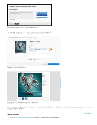 Nota: 
Ir al principio 
Solicitar información a través de las redes sociales 
8. A medida que trabaja en la imagen, puede cargar revisiones en Behance. 
Carga de revisiones en Behance 
Su proyecto en curso tal como aparece en Behance 
se admiten imágenes panorámicas con dimensiones de 3200 x 320 o 320 x 3200 píxeles. Para las panorámicas, se admite una proporción 
de aspecto máxima de 10:1. 
Véase también 
Publish to Behance from Creative Cloud (Publicar en Behance desde Creative Cloud) 
 