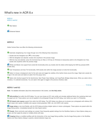 What's new in ACR 8.x 
To the top 
Automatic straightening of an image through one of the following three interactions: 
Double-click the Straighten tool ( ) in the toolbar. 
With the Straighten tool selected, double-click anywhere in the preview image. 
With the Crop tool selected, press the Command key (on Mac) or Ctrl key (on Windows) to temporarily switch to the Straighten tool. Now, 
double-click anywhere within the preview image. 
Whites and Blacks now support Auto Levels-like functionality when you double-click the sliders while keeping the Shift key pressed (Shift-double- 
To the top 
ACR 8.3 
ACR 8.1 and 8.2 
New feature 
Enhanced feature 
ACR 8.3 
Adobe Camera Raw now offers the following enhancements: 
Note: 
click). 
Auto Temperature and Auto Tint functionality. Shift-double-click within the image preview to invoke this functionality. 
Option to choose a background color for the work area and toggle the visibility of the hairline frame around the image. Right-click outside the 
image in the work area and select an option from the popup menu. 
Option-click shortcut support for the Synchronize, New Preset, Save Settings, and Copy/Paste (Bridge) dialog boxes. When you option-click a 
checkbox, it is selected exclusively. You can option-click again to toggle to the previous checkbox state. 
ACR 8.1 and 8.2 
For detailed information about the enhancements in this section, see this Help article. 
Soft proofing from within the ACR dialog. You can now choose an ICC color profile and simulate additional factors like rendering intent and 
the paper and ink. These options can now be applied to the photograph through the ACR dialog, even before you open it in Photoshop. 
ICC-based color spaces support from within the ACR dialog. The ACR dialog now allows you to preview your photographs with arbitrary ICC-based 
output color spaces. Available color spaces include grayscale, RGB, Lab, and CMYK color spaces. 
Image sizing is now more flexible, with the ACR dialog providing multiple options to resize a photograph. These options are placed within the 
Image Sizing section, immediately beneath the Color Space section. 
Presets. Store commonly used settings as a preset. Save frequently-applied settings from the Workflow Options or Save Options dialog as a 
preset, and then apply the preset on multiple photos with ease. 
Cropping follows a modified workflow with the introduction of the new Image Sizing workflow. Use the Image Sizing option in the Workflow 
Options and Save Options dialogs to specify a desired absolute image size. 
 