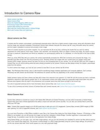 Introduction to Camera Raw 
To the top 
About camera raw files 
About Camera Raw 
About the Digital Negative (DNG) format 
Processing images with Camera Raw 
Camera Raw dialog box overview 
Work with the Camera Raw cache in Adobe Bridge 
Work with Camera Raw and Lightroom 
About camera raw files 
A camera raw file contains unprocessed, uncompressed grayscale picture data from a digital camera’s image sensor, along with information about 
how the image was captured (metadata). Photoshop® Camera Raw software interprets the camera raw file, using information about the camera 
and the image’s metadata to construct and process a color image. 
Think of a camera raw file as your photo negative. You can reprocess the file at any time, achieving the results that you want by making 
adjustments for white balance, tonal range, contrast, color saturation, and sharpening. When you adjust a camera raw image, the original camera 
raw data is preserved. Adjustments are stored as metadata in an accompanying sidecar file, in a database, or in the file itself (in the case of DNG 
format). 
When you shoot JPEG files with your camera, the camera automatically processes the JPEG file to enhance and compress the image. You 
generally have little control over how this processing occurs. Shooting camera raw images with your camera gives you greater control than 
shooting JPEG images, because camera raw does not lock you into processing done by your camera. You can still edit JPEG and TIFF images in 
Camera Raw, but you will be editing pixels that were already processed by the camera. Camera raw files always contain the original, unprocessed 
pixels from the camera. 
To shoot camera raw images, you must set your camera to save files in its own camera raw file format. 
Note: 
To the top 
Note: 
The Photoshop Raw format (.raw) is a file format for transferring images between applications and computer platforms. Don’t confuse 
Photoshop raw with camera raw file formats. File extensions for camera raw files vary depending on the camera manufacturer. 
Digital cameras capture and store camera raw data with a linear tone response curve (gamma 1.0). Both film and the human eye have a nonlinear, 
logarithmic response to light (gamma greater than 2). An unprocessed camera raw image viewed as a grayscale image would seem very dark, 
because what appears twice as bright to the photosensor and computer seems less than twice as bright to the human eye. 
For a list of supported cameras and for more information about Camera Raw, see Digital camera raw file support. 
To see a list of cameras and which version of Camera Raw each camera requires, see Camera Raw plug-in | Supported cameras. 
About Camera Raw 
Camera Raw software is included as a plug-in with Adobe After Effects® and Adobe Photoshop, and also adds functionality to Adobe Bridge. 
Camera Raw gives each of these applications the ability to import and work with camera raw files. You can also use Camera Raw to work with 
JPEG and TIFF files. 
Camera Raw supports images up to 65,000 pixels long or wide and up to 512 megapixels. Camera Raw converts CMYK images to RGB 
upon opening. For a list of supported cameras, see Digital camera raw file support. 
You must have Photoshop or After Effects installed to open files in the Camera Raw dialog box from Adobe Bridge. However, if Photoshop or After 
Effects is not installed, you can still preview the images and see their metadata in Adobe Bridge. If another application is associated with the 
image file type, it’s possible to open the file in that application from Adobe Bridge. 
Using Adobe Bridge, you can apply, copy, and clear image settings, and you can see previews and metadata for camera raw files without opening 
them in the Camera Raw dialog box. The preview in Adobe Bridge is a JPEG image generated using the current image settings; the preview is 
not the raw camera data itself, which would appear as a very dark grayscale image. 
 