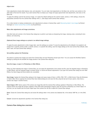 Save Image 
Open Image or OK 
Done 
Cancel 
To the top 
Adjust color. 
Color adjustments include white balance, tone, and saturation. You can make most adjustments on the Basic tab, and then use controls on the 
other tabs to fine-tune the results. If you want Camera Raw to analyze your image and apply approximate tonal adjustments, click Auto on the 
Basic tab. 
To apply the settings used for the previous image, or to apply the default settings for the camera model, camera, or ISO settings, choose the 
appropriate command from the Camera Raw Settings menu . (See Apply saved Camera Raw settings.) 
For a video tutorial on making nondestructive color adjustments to photos in Camera Raw, watch Recovering detail in raw images by Richard 
Harrington or Adobe Camera Raw workflow by Russell Brown. 
Make other adjustments and image corrections. 
Use other tools and controls in the Camera Raw dialog box to perform such tasks as sharpening the image, reducing noise, correcting for lens 
defects, and retouching. 
(Optional) Save image settings as a preset or as default image settings. 
To apply the same adjustments to other images later, save the settings as a preset. To save the adjustments as the defaults to be applied to all 
images from a specific camera model, a specific camera, or a specific ISO setting, save the image settings as the new Camera Raw defaults. (See 
Save, reset, and load Camera Raw settings.) 
Set workflow options for Photoshop. 
Set options to specify how images are saved from Camera Raw and how Photoshop should open them. You can access the Workflow Options 
settings by clicking the link beneath the image preview in the Camera Raw dialog box. 
Save the image, or open it in Photoshop or After Effects. 
When you finish adjusting the image in Camera Raw, you can apply the adjustments to the camera raw file, open the adjusted image in Photoshop 
or After Effects, save the adjusted image to another format, or cancel and discard adjustments. If you open the Camera Raw dialog box from After 
Effects, the Save Image and Done buttons are unavailable. 
Applies the Camera Raw settings to the images and saves copies of them in JPEG, PSD, TIFF, or DNG format. Press Alt (Windows) 
or Option (Mac OS) to suppress the Camera Raw Save Optionsdialog box and save the files using the last set of save options. (See Save a 
camera raw image in another format.) 
Opens copies of the camera raw image files (with the Camera Raw settings applied) in Photoshop or After Effects. The 
original camera raw image file remains unaltered. Press Shift while clickingOpen Image to open the raw file in Photoshop as a Smart Object. At 
any time, you can double-click the Smart Object layer that contains the raw file to adjust the Camera Raw settings. 
Closes the Camera Raw dialog box and stores file settings either in the camera raw database file, in the sidecar XMP file, or in the DNG 
file. 
Cancels the adjustments specified in the Camera Raw dialog box. 
Camera Raw dialog box overview 
 