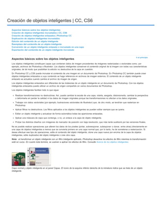 Creación de objetos inteligentes | CC, CS6 
Ir al principio 
Aspectos básicos sobre los objetos inteligentes 
Creación de objetos inteligentes incrustados | CC, CS6 
Creación de objetos inteligentes enlazados | Photoshop CC 
Duplicación de objetos inteligentes incrustados 
Edición del contenido de un objeto inteligente 
Reemplazo del contenido de un objeto inteligente 
Conversión de un objeto inteligente enlazado o incrustado en una capa 
Exportación del contenido de un objeto inteligente incrustado 
Aspectos básicos sobre los objetos inteligentes 
Los objetos inteligentes constituyen capas que contienen datos de imagen procedentes de imágenes rasterizadas o vectoriales como, por 
ejemplo, archivos de Photoshop o Illustrator. Los objetos inteligentes conservan el contenido original de la imagen con todas sus características 
originales, de tal modo que posibilitan la edición no destructiva de la capa en cuestión. 
En Photoshop CC y CS6 puede incrustar el contenido de una imagen en un documento de Photoshop. En Photoshop CC también puede crear 
objetos inteligentes enlazados a cuyo contenido se haga referencia en archivos de imagen externos. El contenido de un objeto inteligente 
enlazado se actualiza cuando cambia el archivo de imagen de origen. 
Los objetos inteligentes enlazados son diferentes de las instancias de un objeto inteligente en un documento de Photoshop. Con los objetos 
inteligentes enlazados puede utilizar un archivo de origen compartido en varios documentos de Photoshop. 
Los objetos inteligentes facilitan todo lo que sigue: 
Realizar transformaciones no destructivas. Así, puede cambiar la escala de una capa, rotarla, sesgarla, distorsionarla, cambiar la perspectiva 
o deformarla sin perder la calidad ni los datos de imagen originales porque las transformaciones no afectan a los datos originales. 
Trabajar con datos vectoriales (por ejemplo, ilustraciones vectoriales de Illustrator) que, de otro modo, se tendrían que rasterizar en 
Photoshop. 
Aplicar filtros no destructivos. Los filtros aplicados a los objetos inteligentes se pueden editar siempre que se quiera. 
Editar un objeto inteligente y actualizar de forma automática todas las apariciones enlazadas. 
Aplicar una máscara de capa que contenga, o no, un enlace a la capa de objeto inteligente. 
Probar los distintos diseños con imágenes de marcador de posición con baja resolución, que más tarde sustituirá por las versiones finales. 
No es posible realizar operaciones que alteren los datos de los píxeles (pintar, sobreexponer, subexponer o clonar, entre otras) directamente en 
una capa de objetos inteligentes a menos que se convierta primero en una capa normal que, por lo tanto, ha de someterse a rasterización. Si 
desea efectuar ese tipo de operaciones, edite el contenido del objeto inteligente, clone una capa nueva por encima de la capa de objetos 
inteligentes, edite duplicados del objeto inteligente o cree otra capa. 
Nota: 
al transformar un objeto inteligente con un filtro inteligente aplicado, Photoshop desactiva los efectos de filtro mientras la transformación 
esté en curso. En cuanto ésta termine, se vuelven a aplicar los efectos de filtro. Consulte Acerca de los objetos inteligentes. 
Capa normal y objeto inteligente en el panel Capas. El icono de la esquina inferior derecha de la miniatura indica que se trata de un objeto 
inteligente. 
 