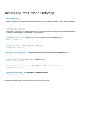 Tutoriales de introducción a Photoshop 
LevelUp for Photoshop 
artículo (23 de octubre, 2013) 
LevelUp for Photoshop es un juego compuesto por misiones, puntos y regalos con el que aprenderá los aspectos básicos de Photoshop 
CC. 
Instalación de Adobe Tutorial Player 
Solución de problemas (1 nov, 2013) 
Tutorial Player for Photoshop es una aplicación interactiva para iPad. Realiza un seguimiento de sus acciones a medida que lleva a cabo 
los pasos de un tutorial y le ayuda a seguir adelante si se queda atascado. 
Learn Photoshop CC video tutorials (Tutoriales de vídeo básicos para aprender a utilizar Photoshop CC) 
Adobe TV (17 de mayo, 2013) 
tutorial de vídeo 
Video | Photoshop introduction (Vídeo | Introducción a Photoshop) 
Tutorial de vídeo (17 de junio, 2013) 
Video | Syncing Presets in Photoshop CC (Vídeo | Sincronización de los ajustes preestablecidos en Photoshop CC) 
Tutorial de vídeo (17 de junio, 2013) 
Video | 3D Painting - The next level (Vídeo | Pintura 3D: Siguiente nivel) 
Tutorial de vídeo (17 de junio, 2013) 
Video | Using the Camera Shake Reduction filter (Vídeo | Utilización del filtro para estabilizar la imagen) 
Tutorial de vídeo (17 de junio, 2013) 
Video | Adobe Camera Raw as a filter (Vídeo | Adobe Camera Raw como filtro) 
Tutorial de vídeo (17 de junio, 2013) 
Es posible que parte del contenido vinculado desde esta página aparezca solo en inglés. 
 