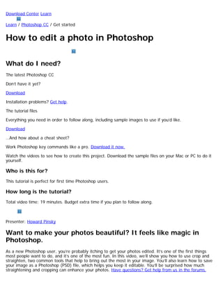 Download Center Learn 
Learn / Photoshop CC / Get started 
How to edit a photo in Photoshop 
What do I need? 
The latest Photoshop CC 
Don’t have it yet? 
Download 
Installation problems? Get help. 
The tutorial files 
Everything you need in order to follow along, including sample images to use if you’d like. 
Download 
…And how about a cheat sheet? 
Work Photoshop key commands like a pro. Download it now. 
Watch the videos to see how to create this project. Download the sample files on your Mac or PC to do it 
yourself. 
Who is this for? 
This tutorial is perfect for first time Photoshop users. 
How long is the tutorial? 
Total video time: 19 minutes. Budget extra time if you plan to follow along. 
Presenter: Howard Pinsky 
Want to make your photos beautiful? It feels like magic in 
Photoshop. 
As a new Photoshop user, you’re probably itching to get your photos edited. It’s one of the first things 
most people want to do, and it’s one of the most fun. In this video, we’ll show you how to use crop and 
straighten, two common tools that help to bring out the most in your image. You’ll also learn how to save 
your image as a Photoshop (PSD) file, which helps you keep it editable. You’ll be surprised how much 
straightening and cropping can enhance your photos. Have questions? Get help from us in the forums. 
 