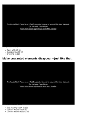 The Adobe Flash Player or an HTML5 supported browser is required for video playback. 
Get the latest Flash Player 
Learn more about upgrading to an HTML5 browser 
Straighten and crop 
Open a file (0:36) 
Straightening (3:10) 
Cropping (3:35) 
Make unwanted elements disappear—just like that. 
The Adobe Flash Player or an HTML5 supported browser is required for video playback. 
Get the latest Flash Player 
Learn more about upgrading to an HTML5 browser 
Remove unwanted areas 
Spot Healing brush (0:30) 
Content-Aware Fill (1:36) 
Content-Aware Move (2:40) 
 