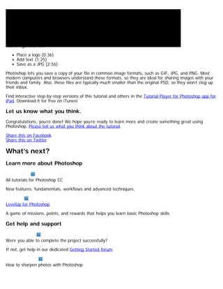 Add a logo and text 
Place a logo (0:36) 
Add text (1:25) 
Save as a JPG (2:56) 
Photoshop lets you save a copy of your file in common image formats, such as GIF, JPG, and PNG. Most 
modern computers and browsers understand these formats, so they are ideal for sharing images with your 
friends and family. Also, these files are typically much smaller than the original PSD, so they won’t clog up 
their inbox. 
Find interactive step-by-step versions of this tutorial and others in the Tutorial Player for Photoshop app for 
iPad. Download it for free on iTunes! 
Let us know what you think. 
Congratulations, you’re done! We hope you’re ready to learn more and create something great using 
Photoshop. Please tell us what you think about the tutorial. 
Share this on Facebook 
Share this on Twitter 
What’s next? 
Learn more about Photoshop 
All tutorials for Photoshop CC 
New features, fundamentals, workflows and advanced techniques. 
LevelUp for Photoshop 
A game of missions, points, and rewards that helps you learn basic Photoshop skills. 
Get help and support 
Were you able to complete the project successfully? 
If not, get help in our dedicated Getting Started forum. 
How to sharpen photos with Photoshop 
 