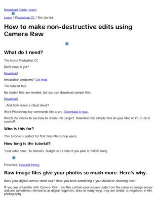 Download Center Learn 
Learn / Photoshop CC / Get started 
How to make non-destructive edits using 
Camera Raw 
What do I need? 
The latest Photoshop CC 
Don’t have it yet? 
Download 
Installation problems? Get help. 
The tutorial files 
No starter files are needed, but you can download sample files. 
Download 
…And how about a cheat sheet? 
Work Photoshop key commands like a pro. Download it now. 
Watch the videos to see how to create this project. Download the sample files on your Mac or PC to do it 
yourself. 
Who is this for? 
This tutorial is perfect for first time Photoshop users. 
How long is the tutorial? 
Total video time: 16 minutes. Budget extra time if you plan to follow along. 
Presenter: Howard Pinsky 
Raw image files give your photos so much more. Here’s why. 
Does your digital camera shoot raw? Have you been wondering if you should be shooting raw? 
If you are unfamiliar with Camera Raw, raw files contain unprocessed data from the camera’s image sensor 
and are sometimes referred to as digital negatives, since in many ways they are similar to negatives in film 
photography. 
 