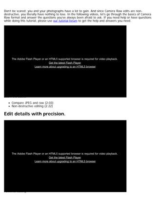 Don’t be scared; you and your photographs have a lot to gain. And since Camera Raw edits are non-destructive, 
you literally have nothing to lose. In the following videos, let’s go through the basics of Camera 
Raw format and answer the questions you’ve always been afraid to ask. If you need help or have questions 
while doing this tutorial, please use our tutorial forum to get the help and answers you need. 
The Adobe Flash Player or an HTML5 supported browser is required for video playback. 
Get the latest Flash Player 
Learn more about upgrading to an HTML5 browser 
Learn the basics 
Compare JPEG and raw (2:03) 
Non-destructive editing (2:22) 
Edit details with precision. 
The Adobe Flash Player or an HTML5 supported browser is required for video playback. 
Get the latest Flash Player 
Learn more about upgrading to an HTML5 browser 
Powerful editing 
 