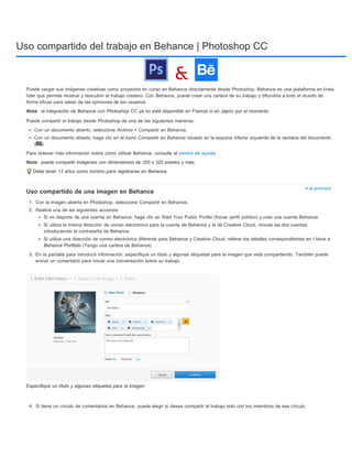Uso compartido del trabajo en Behance | Photoshop CC 
Puede cargar sus imágenes creativas como proyectos en curso en Behance directamente desde Photoshop. Behance es una plataforma en línea 
líder que permite mostrar y descubrir el trabajo creativo. Con Behance, puede crear una cartera de su trabajo y difundirla a todo el mundo de 
forma eficaz para saber de las opiniones de los usuarios. 
Nota: 
Nota: 
Ir al principio 
la integración de Behance con Photoshop CC ya no está disponible en Francia ni en Japón por el momento. 
Puede compartir el trabajo desde Photoshop de una de las siguientes maneras: 
Con un documento abierto, seleccione Archivo > Compartir en Behance. 
Con un documento abierto, haga clic en el icono Compartir en Behance situado en la esquina inferior izquierda de la ventana del documento 
( ). 
Para obtener más información sobre cómo utilizar Behance, consulte el centro de ayuda. 
puede compartir imágenes con dimensiones de 320 x 320 píxeles o más. 
Debe tener 13 años como mínimo para registrarse en Behance. 
Uso compartido de una imagen en Behance 
1. Con la imagen abierta en Photoshop, seleccione Compartir en Behance. 
2. Realice una de las siguientes acciones: 
Si no dispone de una cuenta en Behance, haga clic en Start Your Public Profile (Iniciar perfil público) y cree una cuenta Behance. 
Si utiliza la misma dirección de correo electrónico para la cuenta de Behance y la de Creative Cloud, vincule las dos cuentas 
introduciendo la contraseña de Behance. 
Si utiliza una dirección de correo electrónico diferente para Behance y Creative Cloud, rellene los detalles correspondientes en I have a 
Behance Portfolio (Tengo una cartera de Behance) 
3. En la pantalla para introducir información, especifique un título y algunas etiquetas para la imagen que está compartiendo. También puede 
enviar un comentario para iniciar una conversación sobre su trabajo. 
Especifique un título y algunas etiquetas para la imagen 
4. Si tiene un círculo de comentarios en Behance, puede elegir si desea compartir el trabajo solo con los miembros de ese círculo. 
 