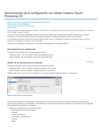 Sincronización de la configuración con Adobe Creative Cloud | 
Photoshop CC 
Vídeo | Sincronización de ajustes preestablecidos en Photoshop CC 
Sincronización de la configuración 
Gestión de las opciones de sincronización 
Véase también 
Cuando se trabaja en varios ordenadores, la gestión y sincronización de las preferencias entre los ordenadores puede convertirse en un proceso 
lento, complejo y propenso a errores. 
La nueva función Sincronizar configuración le permite sincronizar las preferencias y la configuración mediante Creative Cloud. Si usa dos 
ordenadores, la función Sincronizar configuración le ayudará a mantener los ajustes sincronizados entre los dos ordenadores. 
La sincronización se realiza a través de su cuenta de Adobe Creative Cloud. La configuración se carga en la cuenta de Creative Cloud y, a 
continuación, se descarga y se aplica en el otro ordenador. 
Puede iniciar la sincronización manualmente; no tiene lugar automáticamente y no se puede programar. 
Ir al principio 
Ir al principio 
Sincronización de la configuración 
Para iniciar la sincronización, elija una de las siguientes opciones: 
(Windows) Edición > [Su ID de Adobe] > Sincronizar configuración ahora. 
(Mac) Photoshop > [Su ID de Adobe] > Sincronizar configuración ahora. 
Gestión de las opciones de sincronización 
Para cambiar qué datos se sincronizarán, elija una de las siguientes opciones: 
(Windows) Edición > [Su ID de Adobe] > Gestionar opciones de sincronización. 
(Mac) Photoshop > [Su ID de Adobe] > Gestionar opciones de sincronización. 
También puede hacer clic en Sincronizar configuración en el cuadro de diálogo Preferencias (Edición > Preferencias ). 
Gestión de las opciones de sincronización 
Puede cambiar las opciones de sincronización y elegir qué hacer en caso de que se produzca un conflicto. Seleccione las opciones para 
sincronizar las preferencias y la configuración. Las preferencias que se pueden sincronizar hacen referencia a las preferencias que no dependen 
de la configuración del ordenador o el hardware. 
Seleccione las preferencias que se van a sincronizar. 
Preferencias que se pueden sincronizar 
Muestras 
Formas personalizadas 
Herramientas preestablecidas 
Acciones 
Estilos 
 